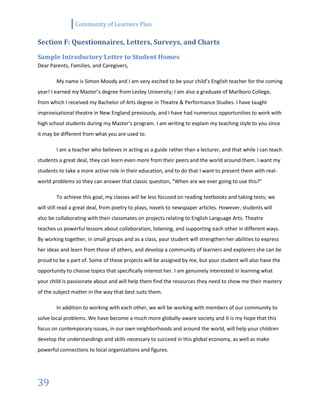 Community of Learners Plan
39
Section F: Questionnaires, Letters, Surveys, and Charts
Sample Introductory Letter to Student Homes
Dear Parents, Families, and Caregivers,
My name is Simon Moody and I am very excited to be your child’s English teacher for the coming
year! I earned my Master’s degree from Lesley University; I am also a graduate of Marlboro College,
from which I received my Bachelor of Arts degree in Theatre & Performance Studies. I have taught
improvisational theatre in New England previously, and I have had numerous opportunities to work with
high school students during my Master’s program. I am writing to explain my teaching style to you since
it may be different from what you are used to.
I am a teacher who believes in acting as a guide rather than a lecturer, and that while I can teach
students a great deal, they can learn even more from their peers and the world around them. I want my
students to take a more active role in their education, and to do that I want to present them with real-
world problems so they can answer that classic question, “When are we ever going to use this?”
To achieve this goal, my classes will be less focused on reading textbooks and taking tests; we
will still read a great deal, from poetry to plays, novels to newspaper articles. However, students will
also be collaborating with their classmates on projects relating to English Language Arts. Theatre
teaches us powerful lessons about collaboration, listening, and supporting each other in different ways.
By working together, in small groups and as a class, your student will strengthen her abilities to express
her ideas and learn from those of others, and develop a community of learners and explorers she can be
proud to be a part of. Some of these projects will be assigned by me, but your student will also have the
opportunity to choose topics that specifically interest her. I am genuinely interested in learning what
your child is passionate about and will help them find the resources they need to show me their mastery
of the subject matter in the way that best suits them.
In addition to working with each other, we will be working with members of our community to
solve local problems. We have become a much more globally-aware society and it is my hope that this
focus on contemporary issues, in our own neighborhoods and around the world, will help your children
develop the understandings and skills necessary to succeed in this global economy, as well as make
powerful connections to local organizations and figures.
 