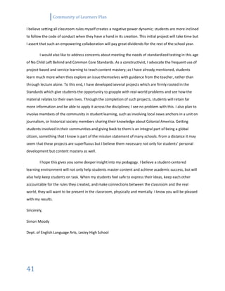 Community of Learners Plan
41
I believe setting all classroom rules myself creates a negative power dynamic; students are more inclined
to follow the code of conduct when they have a hand in its creation. This initial project will take time but
I assert that such an empowering collaboration will pay great dividends for the rest of the school year.
I would also like to address concerns about meeting the needs of standardized testing in this age
of No Child Left Behind and Common Core Standards. As a constructivist, I advocate the frequent use of
project-based and service learning to teach content mastery; as I have already mentioned, students
learn much more when they explore an issue themselves with guidance from the teacher, rather than
through lecture alone. To this end, I have developed several projects which are firmly rooted in the
Standards which give students the opportunity to grapple with real-world problems and see how the
material relates to their own lives. Through the completion of such projects, students will retain far
more information and be able to apply it across the disciplines; I see no problem with this. I also plan to
involve members of the community in student learning, such as involving local news anchors in a unit on
journalism, or historical society members sharing their knowledge about Colonial America. Getting
students involved in their communities and giving back to them is an integral part of being a global
citizen, something that I know is part of the mission statement of many schools. From a distance it may
seem that these projects are superfluous but I believe them necessary not only for students’ personal
development but content mastery as well.
I hope this gives you some deeper insight into my pedagogy. I believe a student-centered
learning environment will not only help students master content and achieve academic success, but will
also help keep students on task. When my students feel safe to express their ideas, keep each other
accountable for the rules they created, and make connections between the classroom and the real
world, they will want to be present in the classroom, physically and mentally. I know you will be pleased
with my results.
Sincerely,
Simon Moody
Dept. of English Language Arts, Lesley High School
 