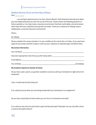 Community of Learners Plan
42
Student Survey Given on First Day of Class
Dear __________,
I am writing to welcome you to my class, [Course Name]! I look forward to learning more about
you and collaborating with you over the course of the year. Please answer the following questions as
fully as possible so I can help create a classroom environment that feels comfortable, and write lessons
which work with your individual learning style and needs. Thank you in advance for helping create a
collaborative, successful classroom environment!
Cheers,
Mr. Moody
Please complete this survey and place it in your mailbox by the end of class on Friday. If you need more
space for any section, feel free to type or write out your responses on separate paper and attach them.
My Contact Information:
Your Full Name: _______________________________________________________________________
Classroom appropriate name that you prefer being called: _____________________________________
Email Address: ________________________________________________________________________
Your birthday: _____________________________________________________ _________(mm/dd/yy)
My Academic Experience Outside of School:
Do you have a peer, parent, or guardian available to assist you with your homework at night and on the
weekends?
If yes, in what ways do they help you?
If no, what do you do when you are having trouble with your homework or an assignment?
Do you have a quiet place at home where you can focus on homework and study?
If no, what can you do to try and create a quiet and focused space? (Example: Can you stay after school
or work at the public library?)
 