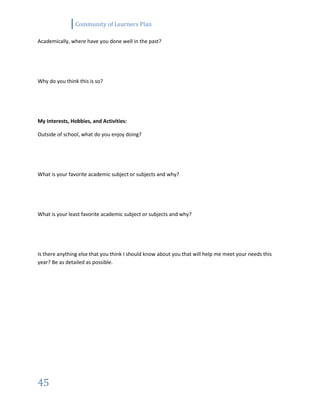 Community of Learners Plan
45
Academically, where have you done well in the past?
Why do you think this is so?
My Interests, Hobbies, and Activities:
Outside of school, what do you enjoy doing?
What is your favorite academic subject or subjects and why?
What is your least favorite academic subject or subjects and why?
Is there anything else that you think I should know about you that will help me meet your needs this
year? Be as detailed as possible.
 