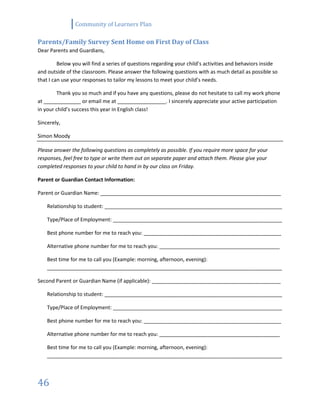 Community of Learners Plan
46
Parents/Family Survey Sent Home on First Day of Class
Dear Parents and Guardians,
Below you will find a series of questions regarding your child’s activities and behaviors inside
and outside of the classroom. Please answer the following questions with as much detail as possible so
that I can use your responses to tailor my lessons to meet your child’s needs.
Thank you so much and if you have any questions, please do not hesitate to call my work phone
at _____________ or email me at _________________. I sincerely appreciate your active participation
in your child’s success this year in English class!
Sincerely,
Simon Moody
Please answer the following questions as completely as possible. If you require more space for your
responses, feel free to type or write them out on separate paper and attach them. Please give your
completed responses to your child to hand in by our class on Friday.
Parent or Guardian Contact Information:
Parent or Guardian Name: _______________________________________________________________
Relationship to student: ______________________________________________________________
Type/Place of Employment: ___________________________________________________________
Best phone number for me to reach you: ________________________________________________
Alternative phone number for me to reach you: __________________________________________
Best time for me to call you (Example: morning, afternoon, evening):
__________________________________________________________________________________
Second Parent or Guardian Name (if applicable): _____________________________________________
Relationship to student: ______________________________________________________________
Type/Place of Employment: ___________________________________________________________
Best phone number for me to reach you: ________________________________________________
Alternative phone number for me to reach you: __________________________________________
Best time for me to call you (Example: morning, afternoon, evening):
__________________________________________________________________________________
 