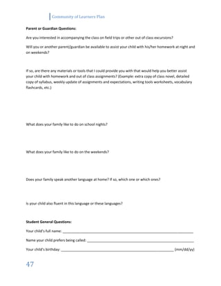 Community of Learners Plan
47
Parent or Guardian Questions:
Are you interested in accompanying the class on field trips or other out of class excursions?
Will you or another parent/guardian be available to assist your child with his/her homework at night and
on weekends?
If so, are there any materials or tools that I could provide you with that would help you better assist
your child with homework and out of class assignments? (Example: extra copy of class novel, detailed
copy of syllabus, weekly update of assignments and expectations, writing tools worksheets, vocabulary
flashcards, etc.)
What does your family like to do on school nights?
What does your family like to do on the weekends?
Does your family speak another language at home? If so, which one or which ones?
Is your child also fluent in this language or these languages?
Student General Questions:
Your child’s full name: __________________________________________________________________
Name your child prefers being called: ______________________________________________________
Your child’s birthday: _________________________________________________________ (mm/dd/yy)
 