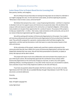 Community of Learners Plan
51
Letter Home Prior to Project-Based Service Learning Unit
Dear parents, families, and caregivers,
We are writing to let you know about an exciting learning project we are about to undertake in
our English Language Arts class. For the next three to five weeks, we will be exploring the question,
“What does it mean to have a voice, and to be heard?”
We believe that everyone has a voice – a way of expressing themselves – and that it is important
to develop it and use it to support causes and interests we are passionate about. We also believe that
using our skills and resources to give back to the community is an important obligation. Unfortunately,
many students are not given these opportunities for a variety of reasons. The purpose of this project is
to help your students find – or refine – their voices, make connections to the community, and use all of
our voices to help local organizations get the support they need.
We will be working with members of [Community Organization] on this project. Your student
will interview professionals who work with [Community Organization] to find out what kind of help they
need. They will draft a proposal for a personal, creative product which will help strengthen that
organization, and then work by themselves or with their peers to create that product based on their
skills and interests.
At the culmination of this project, students will unveil their creations and present to the
community what they did, how it affects the success of [Community Organization], and how their work
helped them develop their own voices. We will host these presentations at [location], on [date] at
[time]. We hope you will be able to attend.
This project will require much more collaboration and communication than projects your or
your child may be used to. We would greatly appreciate the contribution of any contacts within
[Community Organization] or the community at large you may have, as well as any craft supplies,
publishing software, recording equipment, or any other similar resources you can provide for students.
Even a donation of your time to help chaperone students on site visits will help out.
If you have any questions about this project, feel free to contact us. You can call us at Lesley
High School at 617-555-1234. We are available Monday through Friday between 3 and 4 PM. You can
also email us at [email addresses].
Sincerely,
Simon Moody
Dept. of English Language Arts
Lesley High School
 