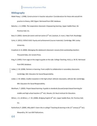 Community of Learners Plan
64
Bibliography
Abdel-Haaq, I. (1998). Constructivism in teacher education: Considerations for those who would link
practice to theory. ERIC Digest. Retrieved from ERIC database.
Baloche, L. A. (1998). The cooperative classroom: Empowering learning. Upper Saddle River, NJ:
Prentice-Hall, Inc.
Boal, A. (2002). Games for actors and non-actors (2nd
ed.) (Jackson, A. trans.). New York: Routledge.
Carlo, V. (2011). EEDUC 6162: Equity and achievement (course materials). Cambridge, MA: Lesley
University.
Crawford, G. B. (2004). Managing the adolescent classroom: Lessons from outstanding teachers.
Thousand Oaks, CA: Corwin Press.
King, A. (1993). From sage on the stage to guide on the side. College Teaching, 41(1), p. 30-35. Retrieved
from ERIC database.
Lieber, C. M. (1998). Partners in learning: From conflict to collaboration in secondary classrooms.
Cambridge, MA: Educators for Social Responsibility.
Lieber, C. M. (2002). Conflict resolution in the high school: skills for classrooms, skills for life. Cambridge,
MA: Educators for Social Responsibility.
Markham, T. (2003). Project based learning: A guide to standards-focused project based learning for
middle and high school teachers (2nd
ed.). Novato, CA: Buck Institute for Education.
Milner, J. O., & Milner, L. F. M. (2008). Bridging English (4th
ed.). Upper Saddle River, NJ: Prentice-Hall,
Inc.
Rutherford, P. (2009). Why didn’t I learn this in college? Teaching & learning in the 21st
century (2nd
ed.).
Alexandria, VA: Just ASK Publications.
 