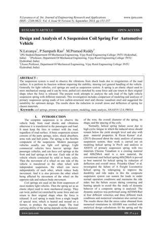 N.Lavanya et al. Int. Journal of Engineering Research and Applications www.ijera.com 
ISSN : 2248-9622, Vol. 4, Issue 9( Version 5), September 2014, pp.151-157 
www.ijera.com 151 | P a g e 
Design and Analysis of A Suspension Coil Spring For Automotive Vehicle N.Lavanya1, P.Sampath Rao2 M.Pramod Reddy3 1(PG Student,Department Of Mechanical Engineering, Vijay Rural Engineering College/ JNTU Hyderabad, India) 2(Professor, Department Of Mechanical Engineering, Vijay Rural Engineering College/ JNTU Hyderabad, India) 3(Assoc.Professor, Department Of Mechanical Engineering, Vijay Rural Engineering College/ JNTU Hyderabad, India) ABSTRACT : The suspension system is used to observe the vibrations from shock loads due to irregularities of the road surface. It is perform its function without impairing the stability, steering (or) general handling of the vehicle. Generally for light vehicles, coil springs are used as suspension system. A spring is an elastic object used to store mechanical energy and it can be twist, pulled (or) stretched by some force and can return to their original shape when the force is released. The present work attempts to analyze the safe load of the light vehicle suspension spring with different materials. This investigation includes comparison of modeling and analyses of primary suspension spring made of low carbon-structural steel and chrome vanadium steel and suggested the suitability for optimum design. The results show the reduction in overall stress and deflection of spring for chosen materials. Keywords: coil springs, primary suspension system, modeling, static analysis, ANASYS 12.0, PRO-E 
I. INTRODUCTION 
The complete suspension is to observe the vehicle body from road shocks and vibrations otherwise it is transferred to the passengers and load. It must keep the tires in contact with the road, regardless of road surface. A basic suspension system consists of the parts springs, axles, shock absorbers, arms rods and ball joints. The spring is the flexible component of the suspension. Modern passenger vehicles usually use light coil springs. Light commercial vehicles have heavier springs than passenger vehicles, and can have coil springs at the front and leaf springs at the rear. Each side of the vehicle wheels connected by solid or beam, axles. Then the movement of a wheel on one side of the vehicle is transferred to the other wheel with independent suspension, the wheel can move independently of each other, which reduce body movement. And it is also prevents the other wheel being affected by movement of the wheel on the opposite side and reduces body movement. Coil springs are used on the front suspension of most modern light vehicles. Then the spring act as an elastic object used to store mechanical energy. They can twist, pulled (or) stretched by some force and can return to their original shape when the force is released. A coil spring is made from a single length of special wire, which is heated and wound on a former, to produce the required shape. The load carrying ability of the spring depends on the diameter 
of the wire, the overall diameter of the spring, its shape, and the spacing of the coils. 
Normally, helical spring failure occur due to high cyclic fatigue in which the induced stress should remain below the yield strength level and also with poor material properties. K Pavan Kumar1 et.al. (2013) discussed about the static analysis of primary suspension system, their work is carried out on modeling helical spring in Pro/E and analysis in ANSYS of primary suspension spring with two materials Chrome Vanadium is a existing material and 60Si2MnA steel is a new material, the conventional steel helical spring 60Si2MnA is proved as best material for helical spring by reduction of deflection and overall stress. Priyanka Ghate2 et al. investigated the failure of A Freight Locomotive helical spring by redesigning to improve the durability and ride index in this the composite suspension system can sustain the loads in under normal operation conditions and maintains the ride index but the failure occurs during cornering and hunting speeds to avoid this the study of dynamic behavior of a composite spring is analyzed. The dynamic analysis was performed using ADAMS/Rail at four different velocities and three different track conditions and numerical simulation also carried out. The results shows that the stress value obtained from numerical simulations in ADAMS was verified with analytical design calculations for the spring and the 
RESEARCH ARTICLE OPEN ACCESS  