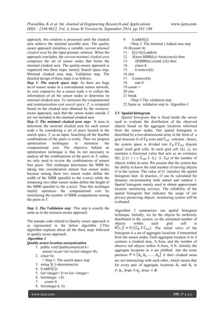 Pravallika. K et al. Int. Journal of Engineering Research and Applications www.ijera.com 
ISSN : 2248-9622, Vol. 4, Issue 9( Version 6), September 2014, pp.191-198 
www.ijera.com 195 | P a g e 
approach, this solution is processed until the cloaked area achieve the minimal possible area. The quality aware approach initializes a variable current minimal cloaked area by the input primary solution. When the approach concludes, the current minimal cloaked area comprises the set of sensor nodes that forms the minimal cloaked area. The quality-aware approach is organized into three steps, namely Search space step, Minimal cloaked area step, Validation step. The detailed design of these steps is as follows. Step 1: The search space step: As there are huge no.of sensor nodes in a conventional sensor network, its very expensive for a sensor node n to collect the information of all the sensor nodes to determine its minimal cloaked area. To minimize the computational and communication cost search space, T, is computed based on the cloaked area obtained by the resource- aware approach, such that the sensor nodes outside T are not included in the minimal cloaked area Step 2: The minimal cloaked area step: It aims to determine the minimal cloaked area for each sensor node n by considering a set of peers located in the search space, T, as an input. Searching all the feasible combinations of the peers is costly. Thus we propose optimization techniques to minimize the computational cost. The objective behind an optimization technique is that its not necessary to analyse all the combinations of the peers in T, rather, we only need to review the combinations of atmost four peers. This technique determines the MBR by taking into consideration atmost four sensor nodes because among them two sensor nodes define the width of the MBR (parallel to the x-axis) while the remaining two other sensor nodes define the height of the MBR (parallel to the y-axis). Thus this technique mainly optimizes the computational cost by minimizing the number of MBR computations among the peers in T. Step 3: The Validation step: This step is exactly the same as in the resource-aware approach. The pseudo code related to Quality aware approach is as represented in the below algorithm 2.This algorithm explains about all the three steps followed in quality aware approach. Algorithm 2 Quality aware location anonymization 
1. public void Qualityaware(int k< sensor>m,set<int>in,list<integer>R) 
2. cmca=in 
// Step 1: The search space step 
3. string S[ ]=determine(in) 
4. li.add(S[i]) 
5. list<integer> li=m list <integer> 
6. for(integer i:S) 
7. count=0 
8. for(integer k: li) 
9. li.add(S[i]) 
//Step 2: The minimal c loaked area step 
10. if(count<4) 
11. k[i]=k[i].add(m) 
12. if(area MBR(ki)<Area(cmca)) then 
13. if(MBR(k).count( )≥k) then 
14. cmca=k 
15. li.remove(k) 
16. else 
17. li.remove(k) 
18. end if 
19. count++ 
20. else 
21. break 
//Step 3:The validation step 
22. Same as validation step in Algorithm 1 
3.3 Spatial histogram 
Spatial histogram that is fixed inside the server used to evaluate the distribution of the observed objects based on the aggregate locations informed from the sensor nodes. Our spatial histogram is described by a two-dimensional array in the form of a grid structure G of rows and columns ; hence, the system space is divided into disjoint equal sized grid cells. In each grid cell G(i, j), we maintain a fractional value that acts as an estimator H[i, j] (1 ≤ i ≤ ) of the number of objects within its area. We assume that the system has the ability to know the total number of moving objects O in the system. The value of O initialize the spatial histogram later. In practice, O can be calculated for dynamic environments( both indoor and outdoor ). Spatial histogram mainly used to obtain approximate location monitoring services. The reliability of the spatial histogram that indicates the usage of our privacy preserving objects monitoring system will be evaluated . Algorithm 3 summarizes our spatial histogram technique. Initially, we let the objects be uniformly distributed in the system, so the estimated number of objects within each grid cell is . The initial valve of the histogram is a set of aggregate locations A transmitted from the sensor nodes. Each aggregate location A in A contains a cloaked area, A.Area, and the number of observe red objects within A.Area, A.N. Initially the aggregate locations in A are clubbed into the some partition if their cloaked areas are not intersecting with each other, which means that for every pair of aggregate locations and in P,.  