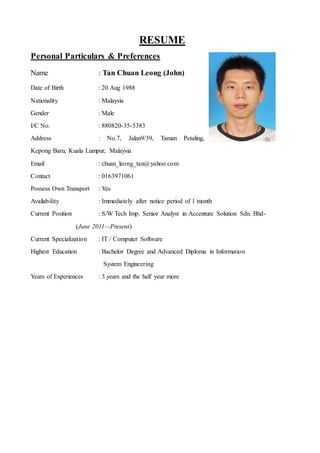 RESUME
Personal Particulars & Preferences
Name : Tan Chuan Leong (John)
Date of Birth : 20 Aug 1988
Nationality : Malaysia
Gender : Male
I/C No. : 880820-35-5383
Address : No.7, Jalan9/39, Taman Petaling,
Kepong Baru, Kuala Lumpur, Malaysia
Email : chuan_leong_tan@yahoo.com
Contact : 0163971061
Possess Own Transport : Yes
Availability : Immediately after notice period of 1 month
Current Position : S/W Tech Imp. Senior Analyst in Accenture Solution Sdn. Bhd-
(June 2011—Present)
Current Specialization : IT / Computer Software
Highest Education : Bachelor Degree and Advanced Diploma in Information
System Engineering
Years of Experiences : 3 years and the half year more
 