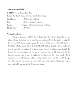 Apr 2010—Oct 2010
2. THETA Service Partner Sdn. Bhd.
Position Title (Level) : System Developer (Fresh / Entry Level)
Specialization : IT/Computer - Software
Role : Software Engineer/Programmer
Industry : Computer / Information Technology (Software)
Monthly Salary : MYR 600
Working Descriptions :
During my internship in THETA Service Partner Sdn. Bhd., I have learned how to use
eclipse software development tool to create the user interface and write the function by using ZK
framework and JAVA programming language. The database of the system is ORACLE database.
Normally, I and other trainees did not deal with ORACLE database. Basically, what we need to do
is to re-create the user interface of the current system that used strut framework and modify the
function that can communicate with the current framework which is ZK framework that the
internship company wants to use it to replace the strut framework. So, I have learned a lot of
technique to write a JAVA function and how to fully utilize the function provided by JAVA. It helps
me a lot in my final year project and I can provide more useful functions and make my program
more maintainable and flexible after the internship training.
 