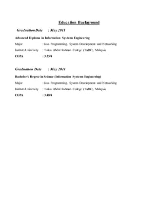Education Background
GraduationDate : May 2011
Advanced Diploma in Information Systems Engineering
Major : Java Programming, System Development and Networking
Institute/University : Tunku Abdul Rahman College (TARC), Malaysia
CGPA : 3.55/4
Graduation Date : May 2011
Bachelor's Degree in Science (Information Systems Engineering)
Major : Java Programming, System Development and Networking
Institute/University : Tunku Abdul Rahman College (TARC), Malaysia
CGPA : 3.48/4
 