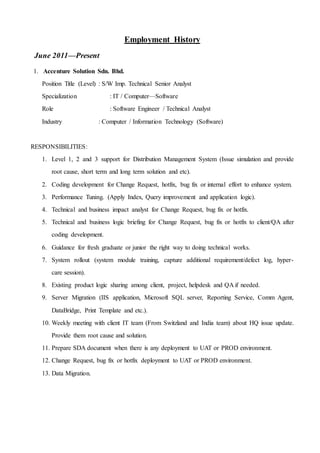 Employment History
June 2011—Present
1. Accenture Solution Sdn. Bhd.
Position Title (Level) : S/W Imp. Technical Senior Analyst
Specialization : IT / Computer—Software
Role : Software Engineer / Technical Analyst
Industry : Computer / Information Technology (Software)
RESPONSIBILITIES:
1. Level 1, 2 and 3 support for Distribution Management System (Issue simulation and provide
root cause, short term and long term solution and etc).
2. Coding development for Change Request, hotfix, bug fix or internal effort to enhance system.
3. Performance Tuning. (Apply Index, Query improvement and application logic).
4. Technical and business impact analyst for Change Request, bug fix or hotfix.
5. Technical and business logic briefing for Change Request, bug fix or hotfix to client/QA after
coding development.
6. Guidance for fresh graduate or junior the right way to doing technical works.
7. System rollout (system module training, capture additional requirement/defect log, hyper-
care session).
8. Existing product logic sharing among client, project, helpdesk and QA if needed.
9. Server Migration (IIS application, Microsoft SQL server, Reporting Service, Comm Agent,
DataBridge, Print Template and etc.).
10. Weekly meeting with client IT team (From Switzland and India team) about HQ issue update.
Provide them root cause and solution.
11. Prepare SDA document when there is any deployment to UAT or PROD environment.
12. Change Request, bug fix or hotfix deployment to UAT or PROD environment.
13. Data Migration.
 