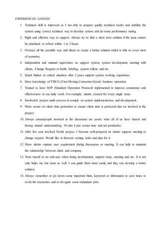 EXPERIENCES GAINED:
1. Technical skill is improved as I am able to prepare quality technical works and stabilize the
system using correct technical way to develop system and do some performance tuning.
2. Right and effective way to support. Always try to find a short term solution if the issue cannot
be simulated or solved within 1 to 2 hours.
3. Oversee all the possible way and threat to create a better solution which is able to cover most
of scenarios.
4. Independent and minimal supervision on support system, system development, meeting with
clients, Change Request or hotfix briefing, system rollout and etc.
5. Quick thinker in critical situation after 2 years support system working experience.
6. Have knowledge of FMCG (Fast-Moving-Consumer-Good) business operation.
7. Trained to have SOP (Standard Operation Protocol) implemented to improve consistence and
effectiveness in our daily work. For example, mantis created for every single issue.
8. Involvedin project audit process to comply on system implementation and development.
9. More aware on client data protection to ensure client data is protected that we involved in the
project.
10. Always ensurepeople involved in the discussion are aware what all of us have shared and
having mutual understanding. Or else it just wastes time and not productive.
11. After few year involved Nestle project, I become well-prepared no matter support, meeting or
change request. Would like to forecast coming tasks and plan for it.
12. More alertto capture user requirement during discussions or meeting. It can help to maintain
the relationship between client and company.
13. Treat myself as an end-user when doing development, support issue, meeting and etc. It is not
only helps me but team as well. I can guide them more easily and they can develop a better
solution.
14. Always remember or jot down some important hints, keyword or information to save times to
re-do the researches and re-do again some redundant jobs.
 