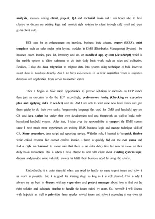 analysis, sessions among client, project, QA and technical team and I am honor also to have
chance to discuss on existing logic and provide right solution to client through call, email and even
go to client side.
ECP can be an enhancement on interface, business logic change, report (SSRS), print
template such as sales order print layout, modules in DMS (Distribution Management System) for
instance order, invoice, pick list, inventory and etc. or handheld app system (JavaScript) which is
the mobile system to allow salesman to do their daily basis work such as sales and collection.
Besides, I also do data migration to migrate data into system using technique of bulk insert to
insert data to database directly. And I do have experiences on server migration which is migration
database and application from server to another server.
Then, I began to have more opportunities to provide solutions or methods on ECP rather
than just an executor to do the ECP accordingly, performance tuning (Checking on execution
plan and applying index if needed) and etc. And I am able to lead some new team mates and give
them guides to do their own tasks. Programming language that used for DMS and handheld app are
C# and java script but under their own development tool and framework as well to build web-
based and handheld system. After that, I take over the responsibility to support the DMS system
since I have much more experiences on existing DMS business logic and mature technique skill of
C#, Store procedure, java script and reporting service. With this role, I learned to be quick thinker
while critical moment like cannot confirm invoice. I have to quickly find out the root cause and
find a right workaround to make sure that there is no extra delay time for user to move on their
daily basis transaction. This is where I have chance to deal with client about existing system logic,
discuss and provide some valuable answer to fulfill their business need by using the system.
Undoubtedly, it is quite stressful when you need to handle so many urgent issues and solve it
as much as possible. But, it is good for learning stage as long as it is well planned. That is why I
always try my best to discuss with my supervisor and project manager about how to find out the
right solution and adequate timeline to handle the issues raised by users. So, normally I will discuss
with helpdesk as well to prioritize those needed solved issues and solve it according to our own set
 
