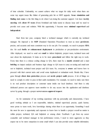 of time schedule. Undeniably, we cannot achieve what we target for daily work when there are
some top urgent issues like failure of generating pick list or HHT upgrade. Issue simulation and
finding root cause is the first thing to do when I am doing the customer support. I do have weekly
meeting with client IT team (From Switzland and India team) to discuss issue and we need to
provide root cause and solution. With this opportunity, I become more minimal supervised and
independent.
Start from last year, company hired a technical manager which is currently my technical
manager. He imposed a lot SOP (Standard Operation Procedure) to treat us more persistent,
precise, and accurate and more consistent way to do our job. For example, we need to prepare SDA
doc for each hotfix or enhancement deployment to production or pre-production environment.
After deployed, we need to send out email to inform helpdesk, project team, technical team and
user about the deployment. It trains us to be more procedural and follow the right way to work.
Every time there is a release coding change to QA, there must be a mantis created and a must
briefing on impact analysis and business logic change to QA team to carry on testing and email sent
out to helpdesk, technical team project and QA team. So, everyone is aware and knows how to
proceed with their current tasks and avoid some duplicated or redundant work. Beside this, I have
gone through client data protection process and nestle project audit process. A lot of things we
need to comply in order to pass in their audit examination. For example, we need to make sure there
is no real product description or customer name inside our local database. And there is only
dedicated person can approve team member to do any access into the application and database
server by going through a proper server access approval request.
As for summarize of my working experience with my personality and characteristic, I have
good working attitude as I am responsible, initiative, minimal supervised, precise, quick learner,
more prone to team work, love knowledge sharing when there is an opportunity. Something I need
the most for now is opportunity and exposure to know how to handle a project overall no matter is
within project, technical, QA and helpdesk or among client. Feedback I get from my career
counsellor and technical manager in last performance review, I need to more aggressive as they
expect me to be more outspoken in some email which I can also provide some valuable information.
 