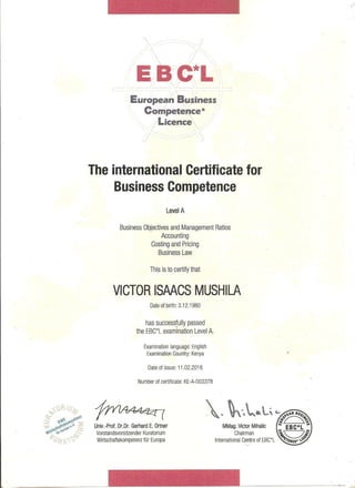 EBC*L
European Business
Competence*
Licence
The international Certificate for
Business Competence
Level A
Business Objectives and Management Ratios
Accounting
Costing and Pricing
Business Law
This is to certify that
VICTOR ISAACS MUSHILA
Date of birth: 3.12.1980
has successfully passed
the EBC*L examination Level A.
Examination language: English
Examination Country: Kenya
Date of issue: 11.02.2016
Number of certificate: KE-A-003378
Univ.-Prof. Dr.Dr. Gerhard E. Ortner
Vorstandsvorsitzender Kuratorium
Wirtschaftskompetenz fur Europa
MMag. Victor Mihalic
Chairman
International Centre of EBC*L
 