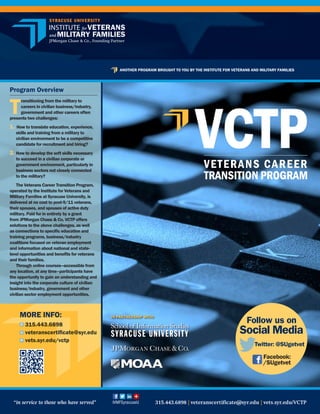 Program Overview
T
ransitioning from the military to
careers in civilian business/industry,
government and other careers often
presents two challenges:
1. How to translate education, experience,
skills and training from a military to
civilian environment to be a competitive
candidate for recruitment and hiring?
2. 	How to develop the soft skills necessary
to succeed in a civilian corporate or
government environment, particularly in
business sectors not closely connected
to the military?
The Veterans Career Transition Program,
operated by the Institute for Veterans and
Military Families at Syracuse University, is
delivered at no cost to post-9/11 veterans,
their spouses, and spouses of active duty
military. Paid for in entirety by a grant
from JPMorgan Chase & Co, VCTP offers
solutions to the above challenges, as well
as connections to specific education and
training programs, business/industry
coalitions focused on veteran employment
and information about national and state-
level opportunities and benefits for veterans
and their families.
Through online courses—accessible from
any location, at any time–participants have
the opportunity to gain an understanding and
insight into the corporate culture of civilian
business/industry, government and other
civilian sector employment opportunities.
IN PARTNERSHIP WITH:MORE INFO:
315.443.6898
veteranscertificate@syr.edu
vets.syr.edu/vctpw
ANOTHER PROGRAM BROUGHT TO YOU BY THE INSTITUTE FOR VETERANS AND MILITARY FAMILIES
“in service to those who have served”	 	 	        315.443.6898   veteranscertificate@syr.edu   vets.syr.edu/VCTP  IVMFSyracuseU
Follow us on
Social Media
Facebook:
/SUgetvet
Twitter: @SUgetvet
 