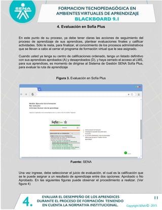 11
4. Evaluación en Sofía Plus
En este punto de su proceso, ya debe tener claras las acciones de seguimiento del
proceso de aprendizaje de sus aprendices, plantear evaluaciones finales y calificar
actividades. Sólo le resta, para finalizar, el conocimiento de los procesos administrativos
que se llevan a cabo al cerrar el programa de formación virtual que le sea asignado.
Cuando usted ya tenga su centro de calificaciones ordenado, tenga un listado definitivo
con sus aprendices aprobados (A) y desaprobados (D), y haya cerrado el acceso al LMS,
para sus aprendices, es momento de dirigirse al Sistema de Gestión SENA Sofía Plus,
para evaluar la ruta de aprendizaje
Figura 3. Evaluación en Sofía Plus
Fuente: SENA
Una vez ingrese, debe seleccionar el juicio de evaluación, el cual es la calificación que
se le puede asignar a un resultado de aprendizaje entre dos opciones: Aprobado o No
Aprobado. En las siguientes figuras puede observar el procedimiento a realizar. (Ver
figura 4)
 