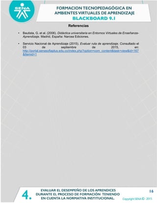 16
Referencias
• Bautista, G. et al. (2006). Didáctica universitaria en Entornos Virtuales de Enseñanza-
Aprendizaje. Madrid, España: Narcea Ediciones.
• Servicio Nacional de Aprendizaje (2015). Evaluar ruta de aprendizaje. Consultado el
03 de septiembre de 2015, en:
http://portal.senasofiaplus.edu.co/index.php?option=com_content&task=view&id=167
&Itemid=1
 