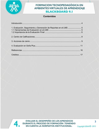 3
Contenidos
Introducción............................................................................................................ 4
1. Evaluación, Seguimiento y Generación de Reportes en el LMS ........................ 5
1.1 Herramientas de Evaluación en el LMS ........................................................... 5
1.2 Importancia de la Evaluación Final .................................................................. 6
2. Centro de Calificaciones..................................................................................... 8
3. Acciones de cierre .............................................................................................. 9
4. Evaluación en Sofía Plus.................................................................................. 11
Referencias .......................................................................................................... 16
Créditos ................................................................................................................ 17
 