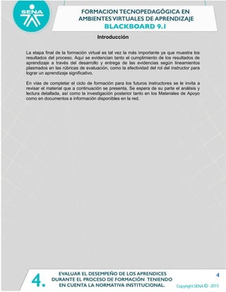 4
Introducción
La etapa final de la formación virtual es tal vez la más importante ya que muestra los
resultados del proceso. Aquí se evidencian tanto el cumplimiento de los resultados de
aprendizaje a través del desarrollo y entrega de las evidencias según lineamientos
plasmados en las rúbricas de evaluación, como la efectividad del rol del instructor para
lograr un aprendizaje significativo.
En vías de completar el ciclo de formación para los futuros instructores se le invita a
revisar el material que a continuación se presenta. Se espera de su parte el análisis y
lectura detallada, así como la investigación posterior tanto en los Materiales de Apoyo
como en documentos e información disponibles en la red.
 