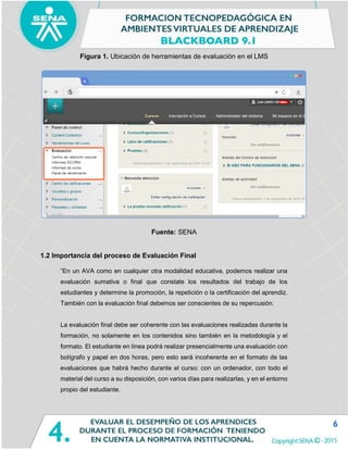 6
Figura 1. Ubicación de herramientas de evaluación en el LMS
Fuente: SENA
1.2 Importancia del proceso de Evaluación Final
“En un AVA como en cualquier otra modalidad educativa, podemos realizar una
evaluación sumativa o final que constate los resultados del trabajo de los
estudiantes y determine la promoción, la repetición o la certificación del aprendiz.
También con la evaluación final debemos ser conscientes de su repercusión:
La evaluación final debe ser coherente con las evaluaciones realizadas durante la
formación, no solamente en los contenidos sino también en la metodología y el
formato. El estudiante en línea podrá realizar presencialmente una evaluación con
bolígrafo y papel en dos horas, pero esto será incoherente en el formato de las
evaluaciones que habrá hecho durante el curso: con un ordenador, con todo el
material del curso a su disposición, con varios días para realizarlas, y en el entorno
propio del estudiante.
 