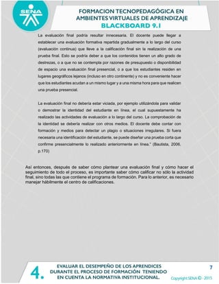 7
La evaluación final podría resultar innecesaria. El docente puede llegar a
establecer una evaluación formativa repartida gradualmente a lo largo del curso
(evaluación continua) que lleve a la calificación final sin la realización de una
prueba final. Esto se podría deber a que los contenidos tienen un alto grado de
destrezas, o a que no se contempla por razones de presupuesto o disponibilidad
de espacio una evaluación final presencial, o a que los estudiantes residen en
lugares geográficos lejanos (incluso en otro continente) y no es conveniente hacer
que los estudiantes acudan a un mismo lugar y a una misma hora para que realicen
una prueba presencial.
La evaluación final no debería estar viciada, por ejemplo utilizándola para validar
o demostrar la identidad del estudiante en línea, el cual supuestamente ha
realizado las actividades de evaluación a lo largo del curso. La comprobación de
la identidad se debería realizar con otros medios. El docente debe contar con
formación y medios para detectar un plagio o situaciones irregulares. Si fuera
necesaria una identificación del estudiante, se puede diseñar una prueba corta que
confirme presencialmente lo realizado anteriormente en línea.” (Bautista, 2006,
p.170)
Así entonces, después de saber cómo plantear una evaluación final y cómo hacer el
seguimiento de todo el proceso, es importante saber cómo calificar no sólo la actividad
final, sino todas las que contiene el programa de formación. Para lo anterior, es necesario
manejar hábilmente el centro de calificaciones.
 
