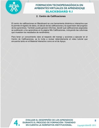 8
2. Centro de Calificaciones
El centro de calificaciones en Blackboard es una herramienta dinámica e interactiva que
le permite el registro de datos, el cálculo de las calificaciones y la supervisión del progreso
de los aprendices. También puede generar informes, decidir qué calificaciones asignadas
se publicarán a los aprendices en la página Mis Calificaciones, incluyendo las columnas
que muestren los resultados de rendimiento.
Para tener un conocimiento claro al respecto del manejo y acciones a ejecutar en el
Centro de Calificaciones, se le invita a revisar detenidamente el video tutorial que
encuentra tanto en el Material Interactivo como en el de Apoyo.
 