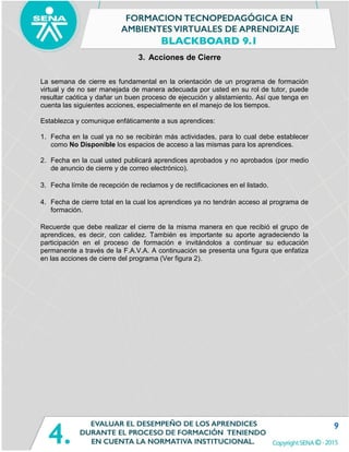 9
3. Acciones de Cierre
La semana de cierre es fundamental en la orientación de un programa de formación
virtual y de no ser manejada de manera adecuada por usted en su rol de tutor, puede
resultar caótica y dañar un buen proceso de ejecución y alistamiento. Así que tenga en
cuenta las siguientes acciones, especialmente en el manejo de los tiempos.
Establezca y comunique enfáticamente a sus aprendices:
1. Fecha en la cual ya no se recibirán más actividades, para lo cual debe establecer
como No Disponible los espacios de acceso a las mismas para los aprendices.
2. Fecha en la cual usted publicará aprendices aprobados y no aprobados (por medio
de anuncio de cierre y de correo electrónico).
3. Fecha límite de recepción de reclamos y de rectificaciones en el listado.
4. Fecha de cierre total en la cual los aprendices ya no tendrán acceso al programa de
formación.
Recuerde que debe realizar el cierre de la misma manera en que recibió el grupo de
aprendices, es decir, con calidez. También es importante su aporte agradeciendo la
participación en el proceso de formación e invitándolos a continuar su educación
permanente a través de la F.A.V.A. A continuación se presenta una figura que enfatiza
en las acciones de cierre del programa (Ver figura 2).
 