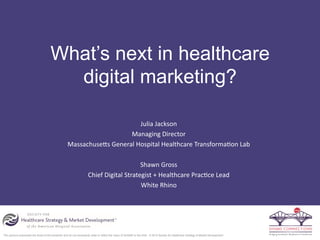 The opinions expressed are those of the presenter and do not necessarily state or reflect the views of SHSMD or the AHA. © 2015 Society for Healthcare Strategy & Market Development
  
What’s next in healthcare
digital marketing?
Julia  Jackson  
Managing  Director  
Massachuse3s  General  Hospital  Healthcare  Transforma:on  Lab  
  
Shawn  Gross    
Chief  Digital  Strategist  +  Healthcare  Prac:ce  Lead  
White  Rhino  
  
 