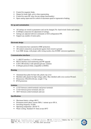 • Control for magnetic brake.
• Output for brake light, active when regenerating.
• Control for main DC relay (for pre-charge functionality)
• Spare analog input used for control of maximum speed or regenerative braking.
Set up and customization
• All settings are stored as parameters and can be changed. No »hard-wired« limits and settings.
• CANOpen connection for adjustment of settings.
• Settings are adjusted with text commands or GUI configuration SW.
• Support any number of motor poles.
Electronic design
• All connections have automotive EMC protection.
• All control connections are protected against short circuit to ground.
• Low EMC design, with proper cable wiring reaches class B EMC emission regulations.
Communication interfaces
• 1 x RS232 interface, 1 x CAN interface
• RS232 interface used monitoring and FW upgrade
• CAN 2.0B interface with optional galvanic isolation
• CANopen protocol (fully compatible to DS402)
Housing
• Aluminum base plate for heat sink, plastic top cover
• Shielded cable glands for high voltage cables. Max shielded cable cross-section 50 mm2.
• Dimensions 230x245x126 mm, weight 7,7 kg
• IP 65 protection
Isolation
• 2.5 kV between control terminals and power terminals
• 2.5 kV between power terminals and case
• 100 V between control terminals and case
Specifications
• Maximum battery voltage 400 V.
• Permanent motor phase current 300A, 1 minute up to 450 A.
• Switching frequency 16 kHz.
• Operating temperature -20/+65 o
C.
• Water cooling. Standard 10 l/min at max 60°C
 