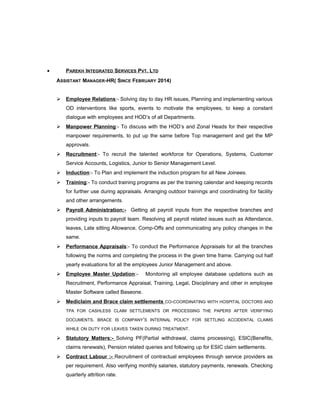• PAREKH INTEGRATED SERVICES PVT. LTD
ASSISTANT MANAGER-HR( SINCE FEBRUARY 2014)
 Employee Relations:- Solving day to day HR issues, Planning and implementing various
OD interventions like sports, events to motivate the employees, to keep a constant
dialogue with employees and HOD’s of all Departments.
 Manpower Planning:- To discuss with the HOD’s and Zonal Heads for their respective
manpower requirements, to put up the same before Top management and get the MP
approvals.
 Recruitment:- To recruit the talented workforce for Operations, Systems, Customer
Service Accounts, Logistics, Junior to Senior Management Level.
 Induction:- To Plan and implement the induction program for all New Joinees.
 Training:- To conduct training programs as per the training calendar and keeping records
for further use during appraisals. Arranging outdoor trainings and coordinating for facility
and other arrangements.
 Payroll Administration:- Getting all payroll inputs from the respective branches and
providing inputs to payroll team. Resolving all payroll related issues such as Attendance,
leaves, Late sitting Allowance, Comp-Offs and communicating any policy changes in the
same.
 Performance Appraisals:- To conduct the Performance Appraisals for all the branches
following the norms and completing the process in the given time frame. Carrying out half
yearly evaluations for all the employees Junior Management and above.
 Employee Master Updation:- Monitoring all employee database updations such as
Recruitment, Performance Appraisal, Training, Legal, Disciplinary and other in employee
Master Software called Baseone.
 Mediclaim and Brace claim settlements CO-COORDINATING WITH HOSPITAL DOCTORS AND
TPA FOR CASHLESS CLAIM SETTLEMENTS OR PROCESSING THE PAPERS AFTER VERIFYING
DOCUMENTS. BRACE IS COMPANY’S INTERNAL POLICY FOR SETTLING ACCIDENTAL CLAIMS
WHILE ON DUTY FOR LEAVES TAKEN DURING TREATMENT.
 Statutory Matters:- Solving PF(Partial withdrawal, claims processing), ESIC(Benefits,
claims renewals), Pension related queries and following up for ESIC claim settlements.
 Contract Labour :- Recruitment of contractual employees through service providers as
per requirement. Also verifying monthly salaries, statutory payments, renewals. Checking
quarterly attrition rate.
 