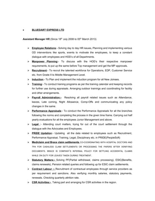 • BLUEDART EXPRESS LTD
Assistant Manager HR (Since 18th
July 2008 to 05th
March 2013)
 Employee Relations:- Solving day to day HR issues, Planning and implementing various
OD interventions like sports, events to motivate the employees, to keep a constant
dialogue with employees and HOD’s of all Departments.
 Manpower Planning:- To discuss with the HOD’s their respective manpower
requirements, to put up the same before Top management and get the MP approvals.
 Recruitment:- To recruit the talented workforce for Operations, EDP, Customer Service
etc. from Grade II to Middle Management Level.
 Induction:- To Plan and implement the induction program for all New Joinees.
 Training:- To conduct training programs as per the training calendar and keeping records
for further use during appraisals. Arranging outdoor trainings and coordinating for facility
and other arrangements.
 Payroll Administration:- Resolving all payroll related issues such as Attendance,
leaves, Late coming, Night Allowance, Comp-Offs and communicating any policy
changes in the same.
 Performance Appraisals:- To conduct the Performance Appraisals for all the branches
following the norms and completing the process in the given time frame. Carrying out half
yearly evaluations for all the employees Junior Management and above.
 Legal :- Attending court matters, trying for out of the court settlement through the
dialogue with the Advocates and Employees.
 PRIDE Updation:- Updating all the data related to employees such as Recruitment,
Performance Appraisal, Training, Legal, Disciplinary etc. in PRIDE(PeopleSoft)
 Mediclaim and Brace claim settlements CO-COORDINATING WITH HOSPITAL DOCTORS AND
TPA FOR CASHLESS CLAIM SETTLEMENTS OR PROCESSING THE PAPERS AFTER VERIFYING
DOCUMENTS. BRACE IS COMPANY’S INTERNAL POLICY FOR SETTLING ACCIDENTAL CLAIMS
WHILE ON DUTY FOR LEAVES TAKEN DURING TREATMENT.
 Statutory Matters:- Solving PF(Partial withdrawal, claims processing), ESIC(Benefits,
claims renewals), Pension related queries and following up for ESIC claim settlements.
 Contract Labour :- Recruitment of contractual employees through service providers as
per requirement and sanctions. Also verifying monthly salaries, statutory payments,
renewals. Checking quarterly attrition rate.
 CSR Activities:- Taking part and arranging for CSR activities in the region.
 