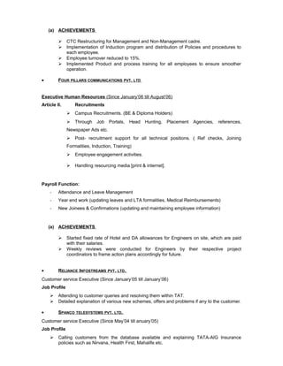(a) ACHIEVEMENTS
 CTC Restructuring for Management and Non-Management cadre.
 Implementation of Induction program and distribution of Policies and procedures to
each employee.
 Employee turnover reduced to 15%.
 Implemented Product and process training for all employees to ensure smoother
operation.
• FOUR PILLARS COMMUNICATIONS PVT. LTD
Executive Human Resources (Since January’06 till August’06)
Article II. Recruitments
 Campus Recruitments. (BE & Diploma Holders)
 Through Job Portals, Head Hunting, Placement Agencies, references,
Newspaper Ads etc.
 Post- recruitment support for all technical positions. ( Ref checks, Joining
Formalities, Induction, Training)
 Employee engagement activities.
 Handling resourcing media [print & internet].
Payroll Function:
- Attendance and Leave Management
- Year end work (updating leaves and LTA formalities, Medical Reimbursements)
- New Joinees & Confirmations (updating and maintaining employee information)
(a) ACHIEVEMENTS
 Started fixed rate of Hotel and DA allowances for Engineers on site, which are paid
with their salaries.
 Weekly reviews were conducted for Engineers by their respective project
coordinators to frame action plans accordingly for future.
• RELIANCE INFOSTREAMS PVT. LTD.
Customer service Executive (Since January’05 till January’06)
Job Profile
 Attending to customer queries and resolving them within TAT.
 Detailed explanation of various new schemes, offers and problems if any to the customer.
• SPANCO TELESYSTEMS PVT. LTD.
Customer service Executive (Since May’04 till anuary’05)
Job Profile
 Calling customers from the database available and explaining TATA-AIG Insurance
policies such as Nirvana, Health First, Mahalife etc.
 