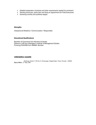  Detailed explanation of policies and other requirements needed for enrolment.
 Sending brochures, policy plan and fixing an appointment for Field Executives.
 Achieving monthly and quarterly targets.
Strengths
Interpersonal Relations / Communication / Responsible.
Educational Qualifications
Bachelor of Commerce from Mumbai University
Diploma in HR from Welingkar’s Institute of Management Studies
Pursuing PGDHRM from NMIMS, Mumbai.
VIRENDRA GAGRE
Shivkrupa, Sector-7, Plot No.12, Shreenagar, Wagle Estate, Thane, Pincode – 400604.
Date of Birth:- 21st
May 1980
 