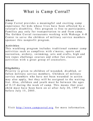 5
What is Camp Corral?
A b o u t
C a m p C o r r a l p r o v i d e s a m e a n i n g f u l a n d e x c i t i n g c a m p
e x p e r i e n c e f o r k i d s w h o s e l i v e s h a v e b e e n a f f e c t e d b y a
v e t e r a n ' s d i s a b i l i t y. Th i s p r o g r a m i s f r e e t o p a r t i c i p a n t s .
F a m i l i e s p a y o n l y f o r t r a n s p o r t a t i o n t o a n d f r o m c a m p .
Th e G o l d e n C o r r a l r e s t a u r a n t s w o r k i n g w i t h Wa h s e g a 4 - H
C e n t e r t o s e r v e t h e c h i l d r e n o f m i l i t a r y s e r v i c e m e m b e r s
s p o n s o r t h i s n o n p r o f i t p r o g r a m .
A c t iv it ie s
Th i s w e e k l o n g p r o g r a m i n c l u d e s t r a d i t i o n a l s u m m e r c a m p
a c t i v i t i e s s u c h a s c a m p f i r e s w i t h s ' m o r e s , s p o r t s a n d
r e c r e a t i o n , a r c h e r y, s w i m m i n g , a r t s a n d c r a f t s , h i g h a n d
l o w r o p e s c h a l l e n g e c o u r s e s a n d o t h e r f u n c l a s s e s a n d
a c t i v i t i e s w i t h a g r e a t g r o u p o f c o u n s e l o r s .
E lig ib il it y
P r i o r i t y i s g i v e n t o c h i l d r e n o f w o u n d e d , d i s a b l e d , o r
f a l l e n m i l i t a r y s e r v i c e m e m b e r s . C h i l d r e n o f m i l i t a r y
s e r v i c e m e m b e r s w h o h a v e n o t b e e n w o u n d e d i n a c t i o n
m a y a l s o a p p l y, b u t t h e y w i l l b e a s s i g n e d t o t h e w a i t i n g
l i s t . Al s o , c h i l d r e n a n d yo u t h m u s t b e b e t w e e n t h e a g e s
o f 8 - 1 5 d u r i n g t h e w e e k o f c a m p . Th i s m e a n s t h a t yo u r
c h i l d m u s t h a v e b e e n b o r n o n o r a f t e r J u l y 2 0 , 1 9 9 7 a n d
b e f o r e J u l y 1 5 , 2 0 0 5 .
V i s i t h t t p : / / w w w . c a m p c o r r a l . o r g f o r m o r e i n f o r m a t i o n .
 