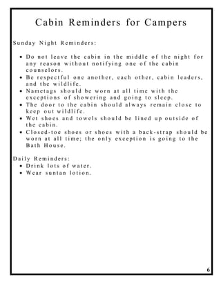 6
Cabin Reminders for Campers
S u n d a y N i g h t R e m i n d e r s :
 D o n o t l e a v e t h e c a b i n i n t h e m i d d l e o f t h e n i g h t f o r
a n y r e a s o n w i t h o u t n o t i f yi n g o n e o f t h e c a b i n
c o u n s e l o r s .
 B e r e s p e c t f u l o n e a n o t h e r , e a c h o t h e r , c a b i n l e a d e r s ,
a n d t h e w i l d l i f e .
 N a m e t a g s s h o u l d b e w o r n a t a l l t i m e w i t h t h e
e x c e p t i o n s o f s h o w e r i n g a n d g o i n g t o s l e e p .
 Th e d o o r t o t h e c a b i n s h o u l d a l w a ys r e m a i n c l o s e t o
k e e p o u t w i l d l i f e .
 We t s h o e s a n d t o w e l s s h o u l d b e l i n e d u p o u t s i d e o f
t h e c a b i n .
 C l o s e d - t o e s h o e s o r s h o e s w i t h a b a c k - s t r a p s h o u l d b e
w o r n a t a l l t i m e ; t h e o n l y e x c e p t i o n i s g o i n g t o t h e
B a t h H o u s e .
D a i l y R e m i n d e r s :
 D r i n k l o t s o f w a t e r .
 We a r s u n t a n l o t i o n .
 
