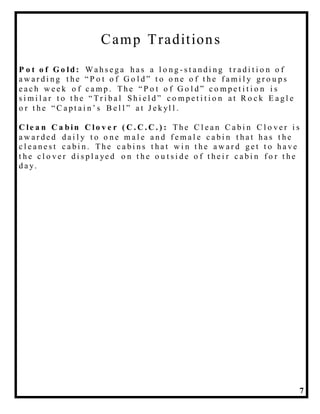 7
Camp Traditions
P o t o f G o ld : Wa h s e g a h a s a l o n g - s t a n d i n g t r a d i t i o n o f
a w a r d i n g t h e “ P o t o f G o l d ” t o o n e o f t h e f a m i l y g r o u p s
e a c h w e e k o f c a m p . Th e “ P o t o f G o l d ” c o m p e t i t i o n i s
s i m i l a r t o t h e “ Tr i b a l S h i e l d ” c o m p e t i t i o n a t R o c k E a g l e
o r t h e “ C a p t a i n ’ s B e l l ” a t J e k yl l .
C le a n C a b in C l o v e r ( C . C . C . ) : Th e C l e a n C a b i n C l o v e r i s
a w a r d e d d a i l y t o o n e m a l e a n d f e m a l e c a b i n t h a t h a s t h e
c l e a n e s t c a b i n . Th e c a b i n s t h a t w i n t h e a w a r d g e t t o h a v e
t h e c l o v e r d i s p l a ye d o n t h e o u t s i d e o f t h e i r c a b i n f o r t h e
d a y.
 