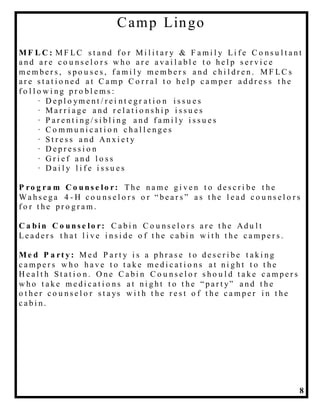 8
Camp Lingo
MF L C : M F LC s t a n d f o r M i l i t a r y & F a m i l y Li f e C o n s u l t a n t
a n d a r e c o u n s e l o r s w h o a r e a v a i l a b l e t o h e l p s e r v i c e
m e m b e r s , s p o u s e s , f a m i l y m e m b e r s a n d c h i l d r e n . M F LC s
a r e s t a t i o n e d a t C a m p C o r r a l t o h e l p c a m p e r a d d r e s s t h e
f o l l o w i n g p r o b l e m s :
· D e p l o ym e n t / r e i n t e g r a t i o n i s s u e s
· M a r r i a g e a n d r e l a t i o n s h i p i s s u e s
· P a r e n t i n g / s i b l i n g a n d f a m i l y i s s u e s
· C o m m u n i c a t i o n c h a l l e n g e s
· S t r e s s a n d An x i e t y
· D e p r e s s i o n
· G r i e f a n d l o s s
· D a i l y l i f e i s s u e s
P ro g ra m C o u n s e lo r: Th e n a m e g i v e n t o d e s c r i b e t h e
Wa h s e g a 4 - H c o u n s e l o r s o r “ b e a r s ” a s t h e l e a d c o u n s e l o r s
f o r t h e p r o g r a m .
C a b in C o u n s e lo r: C a b i n C o u n s e l o r s a r e t h e Ad u l t
Le a d e r s t h a t l i v e i n s i d e o f t h e c a b i n w i t h t h e c a m p e r s .
Me d P a rt y : M e d P a r t y i s a p h r a s e t o d e s c r i b e t a k i n g
c a m p e r s w h o h a v e t o t a k e m e d i c a t i o n s a t n i g h t t o t h e
H e a l t h S t a t i o n . O n e C a b i n C o u n s e l o r s h o u l d t a k e c a m p e r s
w h o t a k e m e d i c a t i o n s a t n i g h t t o t h e “ p a r t y” a n d t h e
o t h e r c o u n s e l o r s t a ys w i t h t h e r e s t o f t h e c a m p e r i n t h e
c a b i n .
 