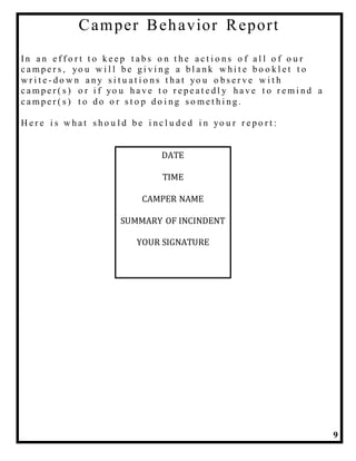 9
Camper Behavior Report
In a n e f f o r t t o k e e p t a b s o n t h e a c t i o n s o f a l l o f o u r
c a m p e r s , yo u w i l l b e g i v i n g a b l a n k w h i t e b o o k l e t t o
w r i t e - d o w n a n y s i t u a t i o n s t h a t yo u o b s e r v e w i t h
c a m p e r ( s ) o r i f yo u h a v e t o r e p e a t e d l y h a v e t o r e m i n d a
c a m p e r ( s ) t o d o o r s t o p d o i n g s o m e t h i n g .
H e r e i s w h a t s h o u l d b e i n c l u d e d i n yo u r r e p o r t :
DATE
TIME
CAMPER NAME
SUMMARY OF INCINDENT
YOUR SIGNATURE
 