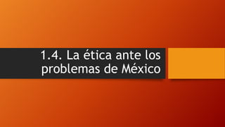 1.4. La ética ante los
problemas de México
 