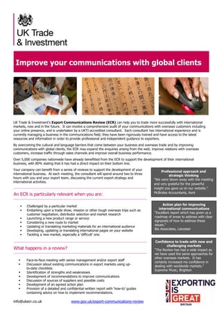 info@ukecr.co.uk www.gov.uk/export-communications-review
Improve your communications with global clients
UK Trade & Investment’s Export Communications Review (ECR) can help you to trade more successfully with international
markets, now and in the future. It can involve a comprehensive audit of your communications with overseas customers including
your online presence, and is undertaken by a UKTI-accredited consultant. Each consultant has international experience and is
currently managing a business in the communications field; they have been rigorously trained and have access to the latest
resources and information in order to provide professional and independent guidance to exporters.
By overcoming the cultural and language barriers that come between your business and overseas trade and by improving
communications with global clients, the ECR may expand the enquiries arising from the web, improve relations with overseas
customers, increase traffic through sales channels and improve overall business performance.
Over 5,000 companies nationwide have already benefitted from the ECR to support the development of their international
business, with 80% stating that it has had a direct impact on their bottom line.
Your company can benefit from a series of reviews to support the development of your
international business. At each meeting, the consultant will spend around two to three
hours with you and your export team, discussing the current export strategy and
international activities.
An ECR is particularly relevant when you are:
 Challenged by a particular market
 Embarking upon a trade show, mission or other tough overseas trips such as
customer negotiation, distributor selection and market research
 Launching a new product range or service
 Considering a new route to market
 Updating or translating marketing materials for an international audience
 Developing, updating or translating international pages on your website
 Tackling a new market, especially a ‘difficult’ one.
What happens in a review?
 Face-to-face meeting with senior management and/or export staff
 Discussion about existing communications in export markets using up-
to-date checklists
 Identification of strengths and weaknesses
 Development of recommendations to improve communications
 Discussion of sources of suppliers and possible costs
 Development of an agreed action plan
 Provision of a detailed and confidential written report with ‘how-to’ guides
containing advice on how to implement recommendations.
Professional approach and
strategic thinking
“We were blown away with the meeting
and very grateful for the powerful
insight you gave us on our website.”
McBrides Accountants, Kent
Action plan for improving
international communications
“Excellent report which has given us a
roadmap of areas to address with clear
signposts of how to address these
issues.”
Bia Associates, Leicester
Confidence to trade with new and
challenging markets
“The Review has had a wide impact as
we have used the same approaches for
other overseas markets. It has
certainly increased my confidence in
dealing with worldwide markets.”
Supreme Music, Brighton
 