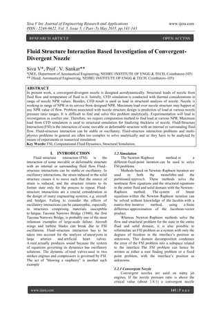 Siva V Int. Journal of Engineering Research and Applications www.ijera.com
ISSN : 2248-9622, Vol. 5, Issue 5, ( Part -5) May 2015, pp.141-143
www.ijera.com 141 | P a g e
Fluid Structure Interaction Based Investigation of Convergent-
Divergent Nozzle
Siva V*, Prof . V. Sankar**
*(M.E, Department of Aeronautical Engineering, NEHRU INSTITUTE OF ENGG & TECH, Coimbatore-105)
** (Head, Aeronautical Engineering, NEHRU INSTITUTE OF ENGG & TECH, Coimbatore-105)
ABSTRACT
In present work, a convergent-divergent nozzle is designed aerodynamically. Structural loads of nozzle from
fluid flow and temperature of fluid in it. Initially, CFD simulation is conducted with thermal considerations in
range of nozzle NPR values. Besides, CFD result is used as load in structural analysis of nozzle. Nozzle is
working in range of NPR in its service from designed NPR. Maximum load over nozzle structure may happen at
any NPR value of flow. Problem associated with nozzle structure design is prediction of load at various nozzle
pressure ratio ranges. It is difficult to find and solve this problem analytically. Experimentation will lead to
investigation as costlier one. Therefore, we require computation method to find load at various NPR. Maximum
load from CFD simulation is used to structural simulation for finalizing thickness of nozzle. Fluid-Structure
Interaction (FSI) is the interaction of some movable or deformable structure with an internal or surrounding fluid
flow. Fluid-structure interaction can be stable or oscillatory. Fluid-structure interaction problems and multi-
physics problems in general are often too complex to solve analytically and so they have to be analyzed by
means of experiments or numerical simulation
Key Words: FSI, Computational Fluid Dynamics, Structural Simulation.
I. INTRODUCTION
Fluid–structure interaction (FSI) is the
interaction of some movable or deformable structure
with an internal or surrounding fluid flow. Fluid–
structure interactions can be stable or oscillatory. In
oscillatory interactions, the strain induced in the solid
structure causes it to move such that the source of
strain is reduced, and the structure returns to its
former state only for the process to repeat. Fluid–
structure interactions are a crucial consideration in
the design of many engineering systems, e.g. aircraft
and bridges. Failing to consider the effects of
oscillatory interactions can be catastrophic, especially
in structures comprising materials susceptible
to fatigue. Tacoma Narrows Bridge (1940), the first
Tacoma Narrows Bridge, is probably one of the most
infamous examples of large-scale failure. Aircraft
wings and turbine blades can break due to FSI
oscillations. Fluid–structure interaction has to be
taken into account for the analysis of aneurysms in
large arteries and artificial heart valves.
A reed actually produces sound because the system
of equations governing its dynamics has oscillatory
solutions. The dynamic of reed valves used in two
strokes engines and compressors is governed by FSI.
The act of "blowing a raspberry" is another such
example
1.2 Simulation
The Newton–Raphson method or a
different fixed-point iteration can be used to solve
FSI problems.
Methods based on Newton–Raphson iteration are
used in both the monolithic and the
partitioned approach. These methods solve the
nonlinear flow equations and the structural equations
in the entire fluid and solid domain with the Newton–
Raphson method. The system of linear
equations within the Newton–Raphson iteration can
be solved without knowledge of the Jacobin with a
matrix-free iterative method, using a finite
difference approximation of the Jacobean-vector
product.
Whereas Newton–Raphson methods solve the
flow and structural problem for the state in the entire
fluid and solid domain, it is also possible to
reformulate an FSI problem as a system with only the
degrees of freedom in the interface’s position as
unknowns. This domain decomposition condenses
the error of the FSI problem into a subspace related
to the interface. The FSI problem can hence be
written as either a root finding problem or a fixed
point problem, with the interface’s position as
unknowns.
1.2.1 Convergent Nozzle
Convergent nozzles are used on many jet
engines. If the nozzle pressure ratio is above the
critical value (about 1.8:1) a convergent nozzle
RESEARCH ARTICLE OPEN ACCESS
 