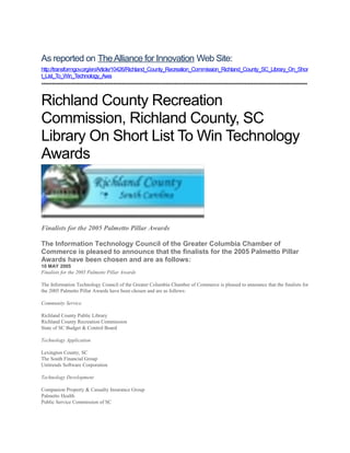 As reported on The Alliance for Innovation Web Site: 
http://transformgov.org/en/Article/10426/Richland_County_Recreation_Commission_Richland_County_SC_Library_On_Shor 
t_List_To_Win_Technology_Awa 
**************************************************************************************************************************************************** 
Richland County Recreation 
Commission, Richland County, SC 
Library On Short List To Win Technology 
Awards 
Finalists for the 2005 Palmetto Pillar Awards 
The Information Technology Council of the Greater Columbia Chamber of 
Commerce is pleased to announce that the finalists for the 2005 Palmetto Pillar 
Awards have been chosen and are as follows: 
10 MAY 2005 
Finalists for the 2005 Palmetto Pillar Awards 
The Information Technology Council of the Greater Columbia Chamber of Commerce is pleased to announce that the finalists for 
the 2005 Palmetto Pillar Awards have been chosen and are as follows: 
Community Service 
Richland County Public Library 
Richland County Recreation Commission 
State of SC Budget & Control Board 
Technology Application 
Lexington County, SC 
The South Financial Group 
Unitrends Software Corporation 
Technology Development 
Companion Property & Casualty Insurance Group 
Palmetto Health 
Public Service Commission of SC 
 