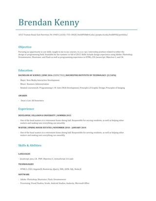 Brendan Kenny
1015 Truman Road, East Norriton, PA 19403 | (610)-​-755-​-8420 |​bwk8958@rit.edu​| people.rit.edu/bwk8958/portfolio/
Objective
Pursuing an opportunity to use skills, taught to me in my courses, in a co-​-op / internship position related to either the
design or programming field. Available for the summer or fall of 2015. Skills include design experience using Adobe: Photoshop,
Dreamweaver, Illustrator, and Flash as well as programming experience in HTML, CSS, Javascript, Objective C, and C#.
Education
BACHELOR OF SCIENCE | JUNE 2016 ​(EXPECTED)​| ROCHESTER INSTITUTE OF TECHNOLOGY (3.5 GPA)
· Major: New Media Interactive Development
· Minor: Business Administration
· Related coursework: Programming I-​-IV, Intro Web Development, Principles of Graphic Design, Principles of Imaging
AWARDS
· Dean’s List: All Semesters
Experience
DEVELOPER | VILLANOVA UNIVERSITY | SUMMER 2015
· One of the head waiters in a retirement home dining hall. Responsible for serving residents, as well as helping other
waiters and making sure everything ran smoothly
WAITER | SPRING HOUSE ESTATES | NOVEMBER 2010 – JANUARY 2014
· One of the head waiters in a retirement home dining hall. Responsible for serving residents, as well as helping other
waiters and making sure everything ran smoothly
Skills & Abilities
LANGUAGES
· JavaScript, Java, C#, PHP, Objective-C, ActionScript 3.0, Jade
TECHNOLOGIES
· HTML5, CSS3, AngularJS, Bootstrap, jQuery, XML, JSON, SQL, Node.JS
SOFTWARE
· Adobe: Photoshop, Illustrator, Flash, Dreamweaver
· Processing, Visual Studios, Xcode, Android Studios, Audacity, Microsoft Office
 