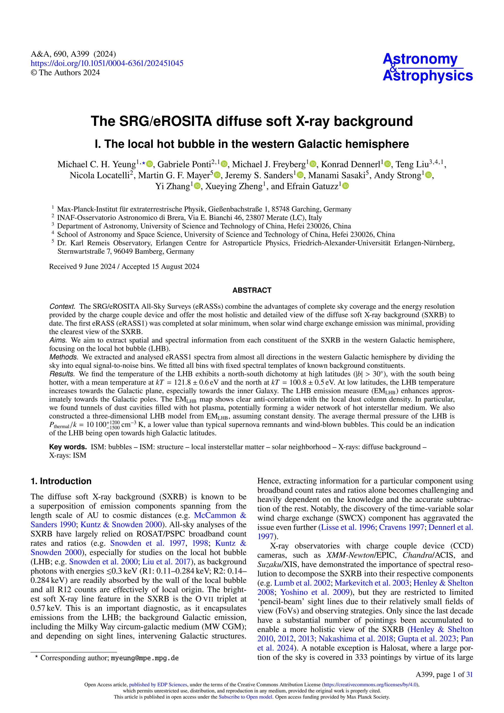 Astronomy
&
Astrophysics
A&A, 690, A399 (2024)
https://doi.org/10.1051/0004-6361/202451045
© The Authors 2024
The SRG/eROSITA diffuse soft X-ray background
I. The local hot bubble in the western Galactic hemisphere
Michael C. H. Yeung1,⋆ , Gabriele Ponti2,1
, Michael J. Freyberg1
, Konrad Dennerl1
, Teng Liu3,4,1
,
Nicola Locatelli2
, Martin G. F. Mayer5
, Jeremy S. Sanders1
, Manami Sasaki5
, Andy Strong1
,
Yi Zhang1
, Xueying Zheng1
, and Efrain Gatuzz1
1
Max-Planck-Institut für extraterrestrische Physik, Gießenbachstraße 1, 85748 Garching, Germany
2
INAF-Osservatorio Astronomico di Brera, Via E. Bianchi 46, 23807 Merate (LC), Italy
3
Department of Astronomy, University of Science and Technology of China, Hefei 230026, China
4
School of Astronomy and Space Science, University of Science and Technology of China, Hefei 230026, China
5
Dr. Karl Remeis Observatory, Erlangen Centre for Astroparticle Physics, Friedrich-Alexander-Universität Erlangen-Nürnberg,
Sternwartstraße 7, 96049 Bamberg, Germany
Received 9 June 2024 / Accepted 15 August 2024
ABSTRACT
Context. The SRG/eROSITA All-Sky Surveys (eRASSs) combine the advantages of complete sky coverage and the energy resolution
provided by the charge couple device and offer the most holistic and detailed view of the diffuse soft X-ray background (SXRB) to
date. The first eRASS (eRASS1) was completed at solar minimum, when solar wind charge exchange emission was minimal, providing
the clearest view of the SXRB.
Aims. We aim to extract spatial and spectral information from each constituent of the SXRB in the western Galactic hemisphere,
focusing on the local hot bubble (LHB).
Methods. We extracted and analysed eRASS1 spectra from almost all directions in the western Galactic hemisphere by dividing the
sky into equal signal-to-noise bins. We fitted all bins with fixed spectral templates of known background constituents.
Results. We find the temperature of the LHB exhibits a north-south dichotomy at high latitudes (|b| > 30◦
), with the south being
hotter, with a mean temperature at kT = 121.8 ± 0.6 eV and the north at kT = 100.8 ± 0.5 eV. At low latitudes, the LHB temperature
increases towards the Galactic plane, especially towards the inner Galaxy. The LHB emission measure (EMLHB) enhances approx-
imately towards the Galactic poles. The EMLHB map shows clear anti-correlation with the local dust column density. In particular,
we found tunnels of dust cavities filled with hot plasma, potentially forming a wider network of hot interstellar medium. We also
constructed a three-dimensional LHB model from EMLHB, assuming constant density. The average thermal pressure of the LHB is
Pthermal/k = 10 100+1200
−1500 cm−3
K, a lower value than typical supernova remnants and wind-blown bubbles. This could be an indication
of the LHB being open towards high Galactic latitudes.
Key words. ISM: bubbles – ISM: structure – local insterstellar matter – solar neighborhood – X-rays: diffuse background –
X-rays: ISM
1. Introduction
The diffuse soft X-ray background (SXRB) is known to be
a superposition of emission components spanning from the
length scale of AU to cosmic distances (e.g. McCammon &
Sanders 1990; Kuntz & Snowden 2000). All-sky analyses of the
SXRB have largely relied on ROSAT/PSPC broadband count
rates and ratios (e.g. Snowden et al. 1997, 1998; Kuntz &
Snowden 2000), especially for studies on the local hot bubble
(LHB; e.g. Snowden et al. 2000; Liu et al. 2017), as background
photons with energies ≲0.3 keV (R1: 0.11–0.284 keV; R2: 0.14–
0.284 keV) are readily absorbed by the wall of the local bubble
and all R12 counts are effectively of local origin. The bright-
est soft X-ray line feature in the SXRB is the O VII triplet at
0.57 keV. This is an important diagnostic, as it encapsulates
emissions from the LHB; the background Galactic emission,
including the Milky Way circum-galactic medium (MW CGM);
and depending on sight lines, intervening Galactic structures.
⋆
Corresponding author; myeung@mpe.mpg.de
Hence, extracting information for a particular component using
broadband count rates and ratios alone becomes challenging and
heavily dependent on the knowledge and the accurate subtrac-
tion of the rest. Notably, the discovery of the time-variable solar
wind charge exchange (SWCX) component has aggravated the
issue even further (Lisse et al. 1996; Cravens 1997; Dennerl et al.
1997).
X-ray observatories with charge couple device (CCD)
cameras, such as XMM-Newton/EPIC, Chandra/ACIS, and
Suzaku/XIS, have demonstrated the importance of spectral reso-
lution to decompose the SXRB into their respective components
(e.g. Lumb et al. 2002; Markevitch et al. 2003; Henley & Shelton
2008; Yoshino et al. 2009), but they are restricted to limited
‘pencil-beam’ sight lines due to their relatively small fields of
view (FoVs) and observing strategies. Only since the last decade
have a substantial number of pointings been accumulated to
enable a more holistic view of the SXRB (Henley & Shelton
2010, 2012, 2013; Nakashima et al. 2018; Gupta et al. 2023; Pan
et al. 2024). A notable exception is Halosat, where a large por-
tion of the sky is covered in 333 pointings by virtue of its large
A399, page 1 of 31
Open Access article, published by EDP Sciences, under the terms of the Creative Commons Attribution License (https://creativecommons.org/licenses/by/4.0),
which permits unrestricted use, distribution, and reproduction in any medium, provided the original work is properly cited.
This article is published in open access under the Subscribe to Open model. Open access funding provided by Max Planck Society.
 