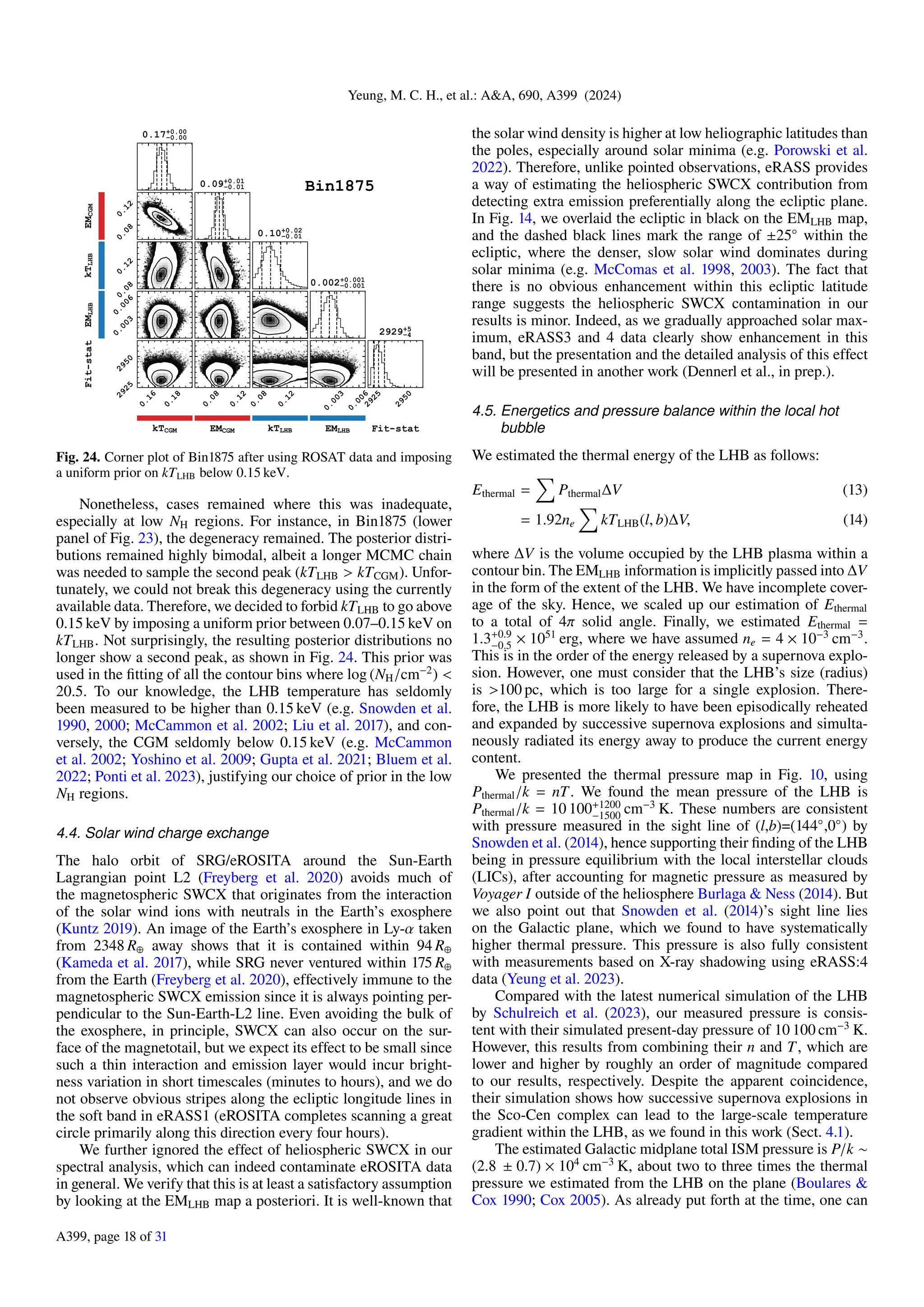 Yeung, M. C. H., et al.: A&A, 690, A399 (2024)
Fig. 24. Corner plot of Bin1875 after using ROSAT data and imposing
a uniform prior on kTLHB below 0.15 keV.
Nonetheless, cases remained where this was inadequate,
especially at low NH regions. For instance, in Bin1875 (lower
panel of Fig. 23), the degeneracy remained. The posterior distri-
butions remained highly bimodal, albeit a longer MCMC chain
was needed to sample the second peak (kTLHB > kTCGM). Unfor-
tunately, we could not break this degeneracy using the currently
available data. Therefore, we decided to forbid kTLHB to go above
0.15 keV by imposing a uniform prior between 0.07–0.15 keV on
kTLHB. Not surprisingly, the resulting posterior distributions no
longer show a second peak, as shown in Fig. 24. This prior was
used in the fitting of all the contour bins where log (NH/cm−2
) <
20.5. To our knowledge, the LHB temperature has seldomly
been measured to be higher than 0.15 keV (e.g. Snowden et al.
1990, 2000; McCammon et al. 2002; Liu et al. 2017), and con-
versely, the CGM seldomly below 0.15 keV (e.g. McCammon
et al. 2002; Yoshino et al. 2009; Gupta et al. 2021; Bluem et al.
2022; Ponti et al. 2023), justifying our choice of prior in the low
NH regions.
4.4. Solar wind charge exchange
The halo orbit of SRG/eROSITA around the Sun-Earth
Lagrangian point L2 (Freyberg et al. 2020) avoids much of
the magnetospheric SWCX that originates from the interaction
of the solar wind ions with neutrals in the Earth’s exosphere
(Kuntz 2019). An image of the Earth’s exosphere in Ly-α taken
from 2348 R⊕ away shows that it is contained within 94 R⊕
(Kameda et al. 2017), while SRG never ventured within 175 R⊕
from the Earth (Freyberg et al. 2020), effectively immune to the
magnetospheric SWCX emission since it is always pointing per-
pendicular to the Sun-Earth-L2 line. Even avoiding the bulk of
the exosphere, in principle, SWCX can also occur on the sur-
face of the magnetotail, but we expect its effect to be small since
such a thin interaction and emission layer would incur bright-
ness variation in short timescales (minutes to hours), and we do
not observe obvious stripes along the ecliptic longitude lines in
the soft band in eRASS1 (eROSITA completes scanning a great
circle primarily along this direction every four hours).
We further ignored the effect of heliospheric SWCX in our
spectral analysis, which can indeed contaminate eROSITA data
in general. We verify that this is at least a satisfactory assumption
by looking at the EMLHB map a posteriori. It is well-known that
the solar wind density is higher at low heliographic latitudes than
the poles, especially around solar minima (e.g. Porowski et al.
2022). Therefore, unlike pointed observations, eRASS provides
a way of estimating the heliospheric SWCX contribution from
detecting extra emission preferentially along the ecliptic plane.
In Fig. 14, we overlaid the ecliptic in black on the EMLHB map,
and the dashed black lines mark the range of ±25◦
within the
ecliptic, where the denser, slow solar wind dominates during
solar minima (e.g. McComas et al. 1998, 2003). The fact that
there is no obvious enhancement within this ecliptic latitude
range suggests the heliospheric SWCX contamination in our
results is minor. Indeed, as we gradually approached solar max-
imum, eRASS3 and 4 data clearly show enhancement in this
band, but the presentation and the detailed analysis of this effect
will be presented in another work (Dennerl et al., in prep.).
4.5. Energetics and pressure balance within the local hot
bubble
We estimated the thermal energy of the LHB as follows:
Ethermal =
X
Pthermal∆V (13)
= 1.92ne
X
kTLHB(l, b)∆V, (14)
where ∆V is the volume occupied by the LHB plasma within a
contour bin. The EMLHB information is implicitly passed into ∆V
in the form of the extent of the LHB. We have incomplete cover-
age of the sky. Hence, we scaled up our estimation of Ethermal
to a total of 4π solid angle. Finally, we estimated Ethermal =
1.3+0.9
−0.5 × 1051
erg, where we have assumed ne = 4 × 10−3
cm−3
.
This is in the order of the energy released by a supernova explo-
sion. However, one must consider that the LHB’s size (radius)
is >100 pc, which is too large for a single explosion. There-
fore, the LHB is more likely to have been episodically reheated
and expanded by successive supernova explosions and simulta-
neously radiated its energy away to produce the current energy
content.
We presented the thermal pressure map in Fig. 10, using
Pthermal/k = nT. We found the mean pressure of the LHB is
Pthermal/k = 10 100+1200
−1500 cm−3
K. These numbers are consistent
with pressure measured in the sight line of (l,b)=(144◦
,0◦
) by
Snowden et al. (2014), hence supporting their finding of the LHB
being in pressure equilibrium with the local interstellar clouds
(LICs), after accounting for magnetic pressure as measured by
Voyager I outside of the heliosphere Burlaga & Ness (2014). But
we also point out that Snowden et al. (2014)’s sight line lies
on the Galactic plane, which we found to have systematically
higher thermal pressure. This pressure is also fully consistent
with measurements based on X-ray shadowing using eRASS:4
data (Yeung et al. 2023).
Compared with the latest numerical simulation of the LHB
by Schulreich et al. (2023), our measured pressure is consis-
tent with their simulated present-day pressure of 10 100 cm−3
K.
However, this results from combining their n and T, which are
lower and higher by roughly an order of magnitude compared
to our results, respectively. Despite the apparent coincidence,
their simulation shows how successive supernova explosions in
the Sco-Cen complex can lead to the large-scale temperature
gradient within the LHB, as we found in this work (Sect. 4.1).
The estimated Galactic midplane total ISM pressure is P/k ∼
(2.8 ± 0.7) × 104
cm−3
K, about two to three times the thermal
pressure we estimated from the LHB on the plane (Boulares &
Cox 1990; Cox 2005). As already put forth at the time, one can
A399, page 18 of 31
 