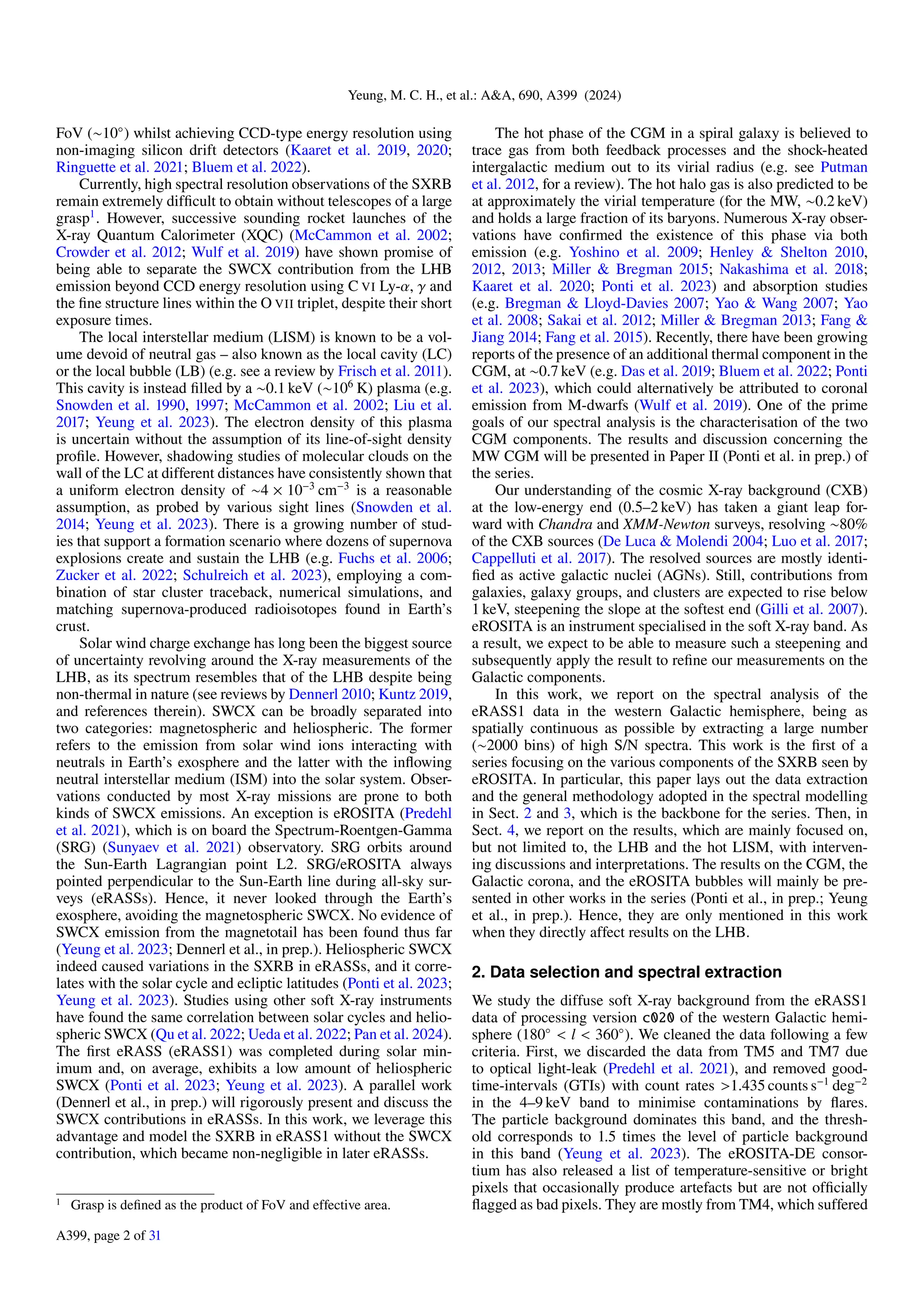 Yeung, M. C. H., et al.: A&A, 690, A399 (2024)
FoV (∼10◦
) whilst achieving CCD-type energy resolution using
non-imaging silicon drift detectors (Kaaret et al. 2019, 2020;
Ringuette et al. 2021; Bluem et al. 2022).
Currently, high spectral resolution observations of the SXRB
remain extremely difficult to obtain without telescopes of a large
grasp1
. However, successive sounding rocket launches of the
X-ray Quantum Calorimeter (XQC) (McCammon et al. 2002;
Crowder et al. 2012; Wulf et al. 2019) have shown promise of
being able to separate the SWCX contribution from the LHB
emission beyond CCD energy resolution using C VI Ly-α, γ and
the fine structure lines within the O VII triplet, despite their short
exposure times.
The local interstellar medium (LISM) is known to be a vol-
ume devoid of neutral gas – also known as the local cavity (LC)
or the local bubble (LB) (e.g. see a review by Frisch et al. 2011).
This cavity is instead filled by a ∼0.1 keV (∼106
K) plasma (e.g.
Snowden et al. 1990, 1997; McCammon et al. 2002; Liu et al.
2017; Yeung et al. 2023). The electron density of this plasma
is uncertain without the assumption of its line-of-sight density
profile. However, shadowing studies of molecular clouds on the
wall of the LC at different distances have consistently shown that
a uniform electron density of ∼4 × 10−3
cm−3
is a reasonable
assumption, as probed by various sight lines (Snowden et al.
2014; Yeung et al. 2023). There is a growing number of stud-
ies that support a formation scenario where dozens of supernova
explosions create and sustain the LHB (e.g. Fuchs et al. 2006;
Zucker et al. 2022; Schulreich et al. 2023), employing a com-
bination of star cluster traceback, numerical simulations, and
matching supernova-produced radioisotopes found in Earth’s
crust.
Solar wind charge exchange has long been the biggest source
of uncertainty revolving around the X-ray measurements of the
LHB, as its spectrum resembles that of the LHB despite being
non-thermal in nature (see reviews by Dennerl 2010; Kuntz 2019,
and references therein). SWCX can be broadly separated into
two categories: magnetospheric and heliospheric. The former
refers to the emission from solar wind ions interacting with
neutrals in Earth’s exosphere and the latter with the inflowing
neutral interstellar medium (ISM) into the solar system. Obser-
vations conducted by most X-ray missions are prone to both
kinds of SWCX emissions. An exception is eROSITA (Predehl
et al. 2021), which is on board the Spectrum-Roentgen-Gamma
(SRG) (Sunyaev et al. 2021) observatory. SRG orbits around
the Sun-Earth Lagrangian point L2. SRG/eROSITA always
pointed perpendicular to the Sun-Earth line during all-sky sur-
veys (eRASSs). Hence, it never looked through the Earth’s
exosphere, avoiding the magnetospheric SWCX. No evidence of
SWCX emission from the magnetotail has been found thus far
(Yeung et al. 2023; Dennerl et al., in prep.). Heliospheric SWCX
indeed caused variations in the SXRB in eRASSs, and it corre-
lates with the solar cycle and ecliptic latitudes (Ponti et al. 2023;
Yeung et al. 2023). Studies using other soft X-ray instruments
have found the same correlation between solar cycles and helio-
spheric SWCX (Qu et al. 2022; Ueda et al. 2022; Pan et al. 2024).
The first eRASS (eRASS1) was completed during solar min-
imum and, on average, exhibits a low amount of heliospheric
SWCX (Ponti et al. 2023; Yeung et al. 2023). A parallel work
(Dennerl et al., in prep.) will rigorously present and discuss the
SWCX contributions in eRASSs. In this work, we leverage this
advantage and model the SXRB in eRASS1 without the SWCX
contribution, which became non-negligible in later eRASSs.
1 Grasp is defined as the product of FoV and effective area.
The hot phase of the CGM in a spiral galaxy is believed to
trace gas from both feedback processes and the shock-heated
intergalactic medium out to its virial radius (e.g. see Putman
et al. 2012, for a review). The hot halo gas is also predicted to be
at approximately the virial temperature (for the MW, ∼0.2 keV)
and holds a large fraction of its baryons. Numerous X-ray obser-
vations have confirmed the existence of this phase via both
emission (e.g. Yoshino et al. 2009; Henley & Shelton 2010,
2012, 2013; Miller & Bregman 2015; Nakashima et al. 2018;
Kaaret et al. 2020; Ponti et al. 2023) and absorption studies
(e.g. Bregman & Lloyd-Davies 2007; Yao & Wang 2007; Yao
et al. 2008; Sakai et al. 2012; Miller & Bregman 2013; Fang &
Jiang 2014; Fang et al. 2015). Recently, there have been growing
reports of the presence of an additional thermal component in the
CGM, at ∼0.7 keV (e.g. Das et al. 2019; Bluem et al. 2022; Ponti
et al. 2023), which could alternatively be attributed to coronal
emission from M-dwarfs (Wulf et al. 2019). One of the prime
goals of our spectral analysis is the characterisation of the two
CGM components. The results and discussion concerning the
MW CGM will be presented in Paper II (Ponti et al. in prep.) of
the series.
Our understanding of the cosmic X-ray background (CXB)
at the low-energy end (0.5–2 keV) has taken a giant leap for-
ward with Chandra and XMM-Newton surveys, resolving ∼80%
of the CXB sources (De Luca & Molendi 2004; Luo et al. 2017;
Cappelluti et al. 2017). The resolved sources are mostly identi-
fied as active galactic nuclei (AGNs). Still, contributions from
galaxies, galaxy groups, and clusters are expected to rise below
1 keV, steepening the slope at the softest end (Gilli et al. 2007).
eROSITA is an instrument specialised in the soft X-ray band. As
a result, we expect to be able to measure such a steepening and
subsequently apply the result to refine our measurements on the
Galactic components.
In this work, we report on the spectral analysis of the
eRASS1 data in the western Galactic hemisphere, being as
spatially continuous as possible by extracting a large number
(∼2000 bins) of high S/N spectra. This work is the first of a
series focusing on the various components of the SXRB seen by
eROSITA. In particular, this paper lays out the data extraction
and the general methodology adopted in the spectral modelling
in Sect. 2 and 3, which is the backbone for the series. Then, in
Sect. 4, we report on the results, which are mainly focused on,
but not limited to, the LHB and the hot LISM, with interven-
ing discussions and interpretations. The results on the CGM, the
Galactic corona, and the eROSITA bubbles will mainly be pre-
sented in other works in the series (Ponti et al., in prep.; Yeung
et al., in prep.). Hence, they are only mentioned in this work
when they directly affect results on the LHB.
2. Data selection and spectral extraction
We study the diffuse soft X-ray background from the eRASS1
data of processing version c020 of the western Galactic hemi-
sphere (180◦
< l < 360◦
). We cleaned the data following a few
criteria. First, we discarded the data from TM5 and TM7 due
to optical light-leak (Predehl et al. 2021), and removed good-
time-intervals (GTIs) with count rates >1.435 counts s−1
deg−2
in the 4–9 keV band to minimise contaminations by flares.
The particle background dominates this band, and the thresh-
old corresponds to 1.5 times the level of particle background
in this band (Yeung et al. 2023). The eROSITA-DE consor-
tium has also released a list of temperature-sensitive or bright
pixels that occasionally produce artefacts but are not officially
flagged as bad pixels. They are mostly from TM4, which suffered
A399, page 2 of 31
 