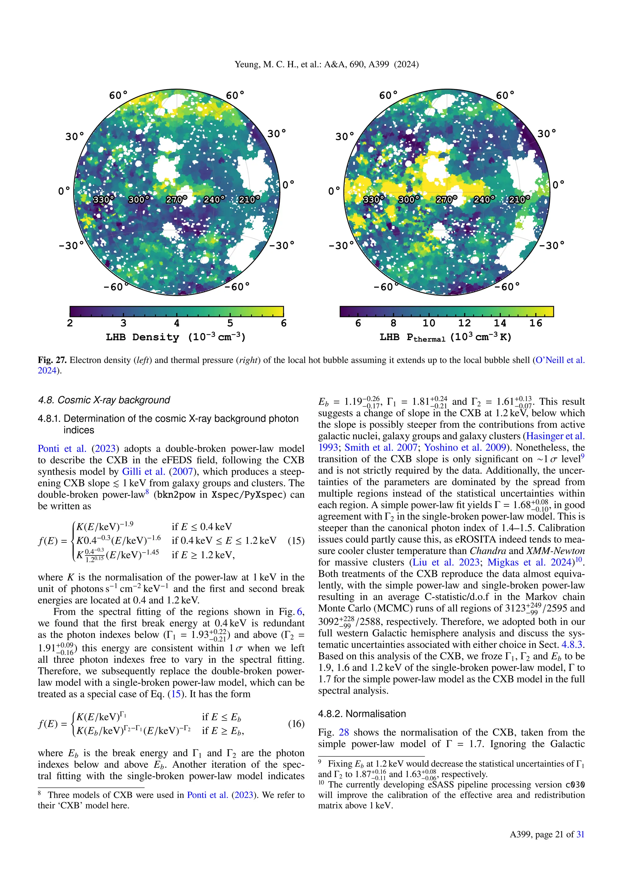 Yeung, M. C. H., et al.: A&A, 690, A399 (2024)
Fig. 27. Electron density (left) and thermal pressure (right) of the local hot bubble assuming it extends up to the local bubble shell (O’Neill et al.
2024).
4.8. Cosmic X-ray background
4.8.1. Determination of the cosmic X-ray background photon
indices
Ponti et al. (2023) adopts a double-broken power-law model
to describe the CXB in the eFEDS field, following the CXB
synthesis model by Gilli et al. (2007), which produces a steep-
ening CXB slope ≲ 1 keV from galaxy groups and clusters. The
double-broken power-law8
(bkn2pow in Xspec/PyXspec) can
be written as
f(E) =











K(E/keV)−1.9
if E ≤ 0.4 keV
K0.4−0.3
(E/keV)−1.6
if 0.4 keV ≤ E ≤ 1.2 keV
K 0.4−0.3
1.20.15 (E/keV)−1.45
if E ≥ 1.2 keV,
(15)
where K is the normalisation of the power-law at 1 keV in the
unit of photons s−1
cm−2
keV−1
and the first and second break
energies are located at 0.4 and 1.2 keV.
From the spectral fitting of the regions shown in Fig. 6,
we found that the first break energy at 0.4 keV is redundant
as the photon indexes below (Γ1 = 1.93+0.22
−0.21) and above (Γ2 =
1.91+0.09
−0.16) this energy are consistent within 1 σ when we left
all three photon indexes free to vary in the spectral fitting.
Therefore, we subsequently replace the double-broken power-
law model with a single-broken power-law model, which can be
treated as a special case of Eq. (15). It has the form
f(E) =
(
K(E/keV)Γ1
if E ≤ Eb
K(Eb/keV)Γ2−Γ1
(E/keV)−Γ2
if E ≥ Eb,
(16)
where Eb is the break energy and Γ1 and Γ2 are the photon
indexes below and above Eb. Another iteration of the spec-
tral fitting with the single-broken power-law model indicates
8 Three models of CXB were used in Ponti et al. (2023). We refer to
their ‘CXB’ model here.
Eb = 1.19−0.26
−0.17, Γ1 = 1.81+0.24
−0.21 and Γ2 = 1.61+0.13
−0.07. This result
suggests a change of slope in the CXB at 1.2 keV, below which
the slope is possibly steeper from the contributions from active
galactic nuclei, galaxy groups and galaxy clusters (Hasinger et al.
1993; Smith et al. 2007; Yoshino et al. 2009). Nonetheless, the
transition of the CXB slope is only significant on ∼1 σ level9
and is not strictly required by the data. Additionally, the uncer-
tainties of the parameters are dominated by the spread from
multiple regions instead of the statistical uncertainties within
each region. A simple power-law fit yields Γ = 1.68+0.08
−0.10, in good
agreement with Γ2 in the single-broken power-law model. This is
steeper than the canonical photon index of 1.4–1.5. Calibration
issues could partly cause this, as eROSITA indeed tends to mea-
sure cooler cluster temperature than Chandra and XMM-Newton
for massive clusters (Liu et al. 2023; Migkas et al. 2024)10
.
Both treatments of the CXB reproduce the data almost equiva-
lently, with the simple power-law and single-broken power-law
resulting in an average C-statistic/d.o.f in the Markov chain
Monte Carlo (MCMC) runs of all regions of 3123+249
−99 /2595 and
3092+228
−99 /2588, respectively. Therefore, we adopted both in our
full western Galactic hemisphere analysis and discuss the sys-
tematic uncertainties associated with either choice in Sect. 4.8.3.
Based on this analysis of the CXB, we froze Γ1, Γ2 and Eb to be
1.9, 1.6 and 1.2 keV of the single-broken power-law model, Γ to
1.7 for the simple power-law model as the CXB model in the full
spectral analysis.
4.8.2. Normalisation
Fig. 28 shows the normalisation of the CXB, taken from the
simple power-law model of Γ = 1.7. Ignoring the Galactic
9 Fixing Eb at 1.2 keV would decrease the statistical uncertainties of Γ1
and Γ2 to 1.87+0.16
−0.11 and 1.63+0.08
−0.06, respectively.
10 The currently developing eSASS pipeline processing version c030
will improve the calibration of the effective area and redistribution
matrix above 1 keV.
A399, page 21 of 31
 