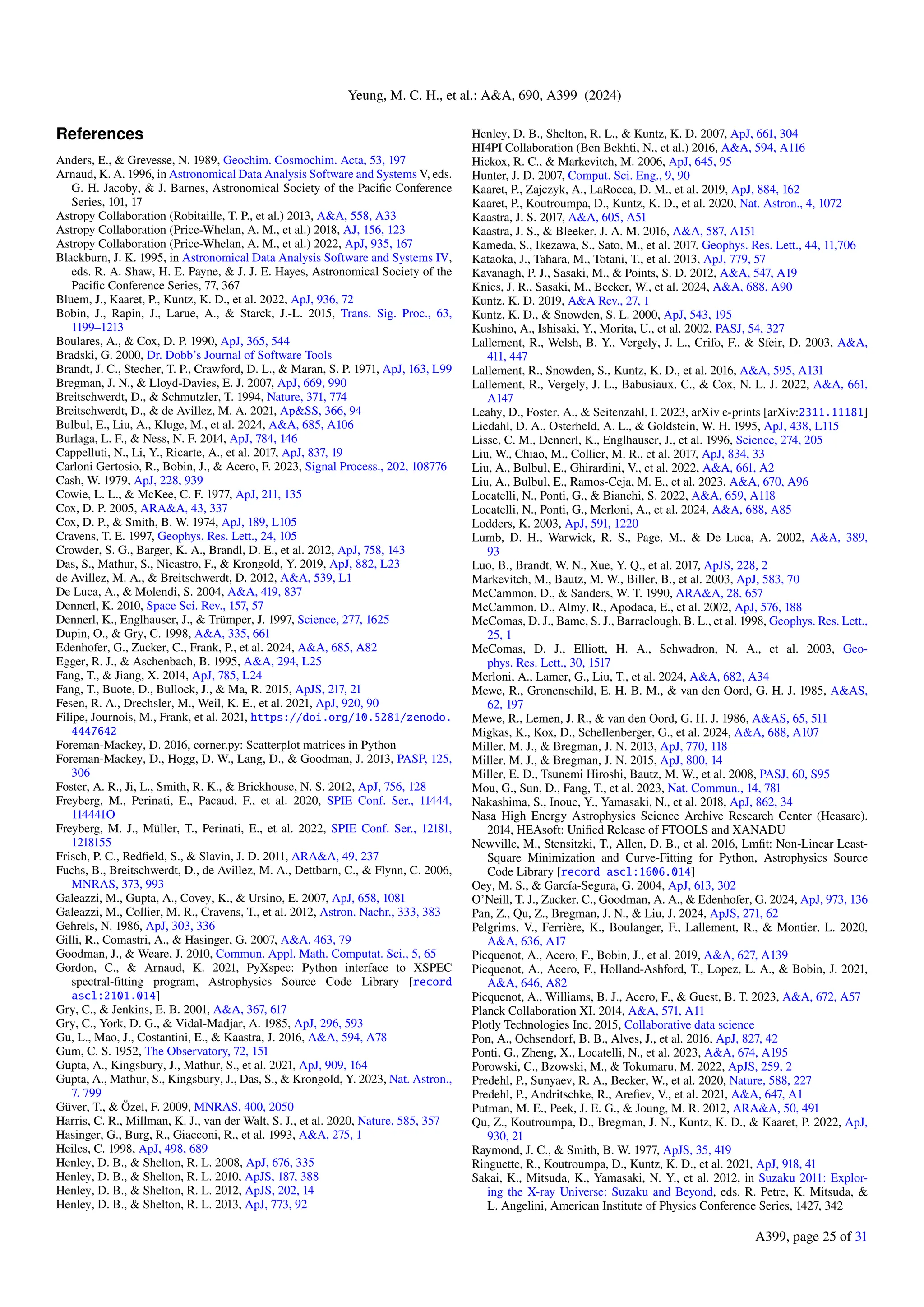 Yeung, M. C. H., et al.: A&A, 690, A399 (2024)
References
Anders, E., & Grevesse, N. 1989, Geochim. Cosmochim. Acta, 53, 197
Arnaud, K. A. 1996, in Astronomical Data Analysis Software and Systems V, eds.
G. H. Jacoby, & J. Barnes, Astronomical Society of the Pacific Conference
Series, 101, 17
Astropy Collaboration (Robitaille, T. P., et al.) 2013, A&A, 558, A33
Astropy Collaboration (Price-Whelan, A. M., et al.) 2018, AJ, 156, 123
Astropy Collaboration (Price-Whelan, A. M., et al.) 2022, ApJ, 935, 167
Blackburn, J. K. 1995, in Astronomical Data Analysis Software and Systems IV,
eds. R. A. Shaw, H. E. Payne, & J. J. E. Hayes, Astronomical Society of the
Pacific Conference Series, 77, 367
Bluem, J., Kaaret, P., Kuntz, K. D., et al. 2022, ApJ, 936, 72
Bobin, J., Rapin, J., Larue, A., & Starck, J.-L. 2015, Trans. Sig. Proc., 63,
1199–1213
Boulares, A., & Cox, D. P. 1990, ApJ, 365, 544
Bradski, G. 2000, Dr. Dobb’s Journal of Software Tools
Brandt, J. C., Stecher, T. P., Crawford, D. L., & Maran, S. P. 1971, ApJ, 163, L99
Bregman, J. N., & Lloyd-Davies, E. J. 2007, ApJ, 669, 990
Breitschwerdt, D., & Schmutzler, T. 1994, Nature, 371, 774
Breitschwerdt, D., & de Avillez, M. A. 2021, Ap&SS, 366, 94
Bulbul, E., Liu, A., Kluge, M., et al. 2024, A&A, 685, A106
Burlaga, L. F., & Ness, N. F. 2014, ApJ, 784, 146
Cappelluti, N., Li, Y., Ricarte, A., et al. 2017, ApJ, 837, 19
Carloni Gertosio, R., Bobin, J., & Acero, F. 2023, Signal Process., 202, 108776
Cash, W. 1979, ApJ, 228, 939
Cowie, L. L., & McKee, C. F. 1977, ApJ, 211, 135
Cox, D. P. 2005, ARA&A, 43, 337
Cox, D. P., & Smith, B. W. 1974, ApJ, 189, L105
Cravens, T. E. 1997, Geophys. Res. Lett., 24, 105
Crowder, S. G., Barger, K. A., Brandl, D. E., et al. 2012, ApJ, 758, 143
Das, S., Mathur, S., Nicastro, F., & Krongold, Y. 2019, ApJ, 882, L23
de Avillez, M. A., & Breitschwerdt, D. 2012, A&A, 539, L1
De Luca, A., & Molendi, S. 2004, A&A, 419, 837
Dennerl, K. 2010, Space Sci. Rev., 157, 57
Dennerl, K., Englhauser, J., & Trümper, J. 1997, Science, 277, 1625
Dupin, O., & Gry, C. 1998, A&A, 335, 661
Edenhofer, G., Zucker, C., Frank, P., et al. 2024, A&A, 685, A82
Egger, R. J., & Aschenbach, B. 1995, A&A, 294, L25
Fang, T., & Jiang, X. 2014, ApJ, 785, L24
Fang, T., Buote, D., Bullock, J., & Ma, R. 2015, ApJS, 217, 21
Fesen, R. A., Drechsler, M., Weil, K. E., et al. 2021, ApJ, 920, 90
Filipe, Journois, M., Frank, et al. 2021, https://doi.org/10.5281/zenodo.
4447642
Foreman-Mackey, D. 2016, corner.py: Scatterplot matrices in Python
Foreman-Mackey, D., Hogg, D. W., Lang, D., & Goodman, J. 2013, PASP, 125,
306
Foster, A. R., Ji, L., Smith, R. K., & Brickhouse, N. S. 2012, ApJ, 756, 128
Freyberg, M., Perinati, E., Pacaud, F., et al. 2020, SPIE Conf. Ser., 11444,
114441O
Freyberg, M. J., Müller, T., Perinati, E., et al. 2022, SPIE Conf. Ser., 12181,
1218155
Frisch, P. C., Redfield, S., & Slavin, J. D. 2011, ARA&A, 49, 237
Fuchs, B., Breitschwerdt, D., de Avillez, M. A., Dettbarn, C., & Flynn, C. 2006,
MNRAS, 373, 993
Galeazzi, M., Gupta, A., Covey, K., & Ursino, E. 2007, ApJ, 658, 1081
Galeazzi, M., Collier, M. R., Cravens, T., et al. 2012, Astron. Nachr., 333, 383
Gehrels, N. 1986, ApJ, 303, 336
Gilli, R., Comastri, A., & Hasinger, G. 2007, A&A, 463, 79
Goodman, J., & Weare, J. 2010, Commun. Appl. Math. Computat. Sci., 5, 65
Gordon, C., & Arnaud, K. 2021, PyXspec: Python interface to XSPEC
spectral-fitting program, Astrophysics Source Code Library [record
ascl:2101.014]
Gry, C., & Jenkins, E. B. 2001, A&A, 367, 617
Gry, C., York, D. G., & Vidal-Madjar, A. 1985, ApJ, 296, 593
Gu, L., Mao, J., Costantini, E., & Kaastra, J. 2016, A&A, 594, A78
Gum, C. S. 1952, The Observatory, 72, 151
Gupta, A., Kingsbury, J., Mathur, S., et al. 2021, ApJ, 909, 164
Gupta, A., Mathur, S., Kingsbury, J., Das, S., & Krongold, Y. 2023, Nat. Astron.,
7, 799
Güver, T., & Özel, F. 2009, MNRAS, 400, 2050
Harris, C. R., Millman, K. J., van der Walt, S. J., et al. 2020, Nature, 585, 357
Hasinger, G., Burg, R., Giacconi, R., et al. 1993, A&A, 275, 1
Heiles, C. 1998, ApJ, 498, 689
Henley, D. B., & Shelton, R. L. 2008, ApJ, 676, 335
Henley, D. B., & Shelton, R. L. 2010, ApJS, 187, 388
Henley, D. B., & Shelton, R. L. 2012, ApJS, 202, 14
Henley, D. B., & Shelton, R. L. 2013, ApJ, 773, 92
Henley, D. B., Shelton, R. L., & Kuntz, K. D. 2007, ApJ, 661, 304
HI4PI Collaboration (Ben Bekhti, N., et al.) 2016, A&A, 594, A116
Hickox, R. C., & Markevitch, M. 2006, ApJ, 645, 95
Hunter, J. D. 2007, Comput. Sci. Eng., 9, 90
Kaaret, P., Zajczyk, A., LaRocca, D. M., et al. 2019, ApJ, 884, 162
Kaaret, P., Koutroumpa, D., Kuntz, K. D., et al. 2020, Nat. Astron., 4, 1072
Kaastra, J. S. 2017, A&A, 605, A51
Kaastra, J. S., & Bleeker, J. A. M. 2016, A&A, 587, A151
Kameda, S., Ikezawa, S., Sato, M., et al. 2017, Geophys. Res. Lett., 44, 11,706
Kataoka, J., Tahara, M., Totani, T., et al. 2013, ApJ, 779, 57
Kavanagh, P. J., Sasaki, M., & Points, S. D. 2012, A&A, 547, A19
Knies, J. R., Sasaki, M., Becker, W., et al. 2024, A&A, 688, A90
Kuntz, K. D. 2019, A&A Rev., 27, 1
Kuntz, K. D., & Snowden, S. L. 2000, ApJ, 543, 195
Kushino, A., Ishisaki, Y., Morita, U., et al. 2002, PASJ, 54, 327
Lallement, R., Welsh, B. Y., Vergely, J. L., Crifo, F., & Sfeir, D. 2003, A&A,
411, 447
Lallement, R., Snowden, S., Kuntz, K. D., et al. 2016, A&A, 595, A131
Lallement, R., Vergely, J. L., Babusiaux, C., & Cox, N. L. J. 2022, A&A, 661,
A147
Leahy, D., Foster, A., & Seitenzahl, I. 2023, arXiv e-prints [arXiv:2311.11181]
Liedahl, D. A., Osterheld, A. L., & Goldstein, W. H. 1995, ApJ, 438, L115
Lisse, C. M., Dennerl, K., Englhauser, J., et al. 1996, Science, 274, 205
Liu, W., Chiao, M., Collier, M. R., et al. 2017, ApJ, 834, 33
Liu, A., Bulbul, E., Ghirardini, V., et al. 2022, A&A, 661, A2
Liu, A., Bulbul, E., Ramos-Ceja, M. E., et al. 2023, A&A, 670, A96
Locatelli, N., Ponti, G., & Bianchi, S. 2022, A&A, 659, A118
Locatelli, N., Ponti, G., Merloni, A., et al. 2024, A&A, 688, A85
Lodders, K. 2003, ApJ, 591, 1220
Lumb, D. H., Warwick, R. S., Page, M., & De Luca, A. 2002, A&A, 389,
93
Luo, B., Brandt, W. N., Xue, Y. Q., et al. 2017, ApJS, 228, 2
Markevitch, M., Bautz, M. W., Biller, B., et al. 2003, ApJ, 583, 70
McCammon, D., & Sanders, W. T. 1990, ARA&A, 28, 657
McCammon, D., Almy, R., Apodaca, E., et al. 2002, ApJ, 576, 188
McComas, D. J., Bame, S. J., Barraclough, B. L., et al. 1998, Geophys. Res. Lett.,
25, 1
McComas, D. J., Elliott, H. A., Schwadron, N. A., et al. 2003, Geo-
phys. Res. Lett., 30, 1517
Merloni, A., Lamer, G., Liu, T., et al. 2024, A&A, 682, A34
Mewe, R., Gronenschild, E. H. B. M., & van den Oord, G. H. J. 1985, A&AS,
62, 197
Mewe, R., Lemen, J. R., & van den Oord, G. H. J. 1986, A&AS, 65, 511
Migkas, K., Kox, D., Schellenberger, G., et al. 2024, A&A, 688, A107
Miller, M. J., & Bregman, J. N. 2013, ApJ, 770, 118
Miller, M. J., & Bregman, J. N. 2015, ApJ, 800, 14
Miller, E. D., Tsunemi Hiroshi, Bautz, M. W., et al. 2008, PASJ, 60, S95
Mou, G., Sun, D., Fang, T., et al. 2023, Nat. Commun., 14, 781
Nakashima, S., Inoue, Y., Yamasaki, N., et al. 2018, ApJ, 862, 34
Nasa High Energy Astrophysics Science Archive Research Center (Heasarc).
2014, HEAsoft: Unified Release of FTOOLS and XANADU
Newville, M., Stensitzki, T., Allen, D. B., et al. 2016, Lmfit: Non-Linear Least-
Square Minimization and Curve-Fitting for Python, Astrophysics Source
Code Library [record ascl:1606.014]
Oey, M. S., & García-Segura, G. 2004, ApJ, 613, 302
O’Neill, T. J., Zucker, C., Goodman, A. A., & Edenhofer, G. 2024, ApJ, 973, 136
Pan, Z., Qu, Z., Bregman, J. N., & Liu, J. 2024, ApJS, 271, 62
Pelgrims, V., Ferrière, K., Boulanger, F., Lallement, R., & Montier, L. 2020,
A&A, 636, A17
Picquenot, A., Acero, F., Bobin, J., et al. 2019, A&A, 627, A139
Picquenot, A., Acero, F., Holland-Ashford, T., Lopez, L. A., & Bobin, J. 2021,
A&A, 646, A82
Picquenot, A., Williams, B. J., Acero, F., & Guest, B. T. 2023, A&A, 672, A57
Planck Collaboration XI. 2014, A&A, 571, A11
Plotly Technologies Inc. 2015, Collaborative data science
Pon, A., Ochsendorf, B. B., Alves, J., et al. 2016, ApJ, 827, 42
Ponti, G., Zheng, X., Locatelli, N., et al. 2023, A&A, 674, A195
Porowski, C., Bzowski, M., & Tokumaru, M. 2022, ApJS, 259, 2
Predehl, P., Sunyaev, R. A., Becker, W., et al. 2020, Nature, 588, 227
Predehl, P., Andritschke, R., Arefiev, V., et al. 2021, A&A, 647, A1
Putman, M. E., Peek, J. E. G., & Joung, M. R. 2012, ARA&A, 50, 491
Qu, Z., Koutroumpa, D., Bregman, J. N., Kuntz, K. D., & Kaaret, P. 2022, ApJ,
930, 21
Raymond, J. C., & Smith, B. W. 1977, ApJS, 35, 419
Ringuette, R., Koutroumpa, D., Kuntz, K. D., et al. 2021, ApJ, 918, 41
Sakai, K., Mitsuda, K., Yamasaki, N. Y., et al. 2012, in Suzaku 2011: Explor-
ing the X-ray Universe: Suzaku and Beyond, eds. R. Petre, K. Mitsuda, &
L. Angelini, American Institute of Physics Conference Series, 1427, 342
A399, page 25 of 31
 
