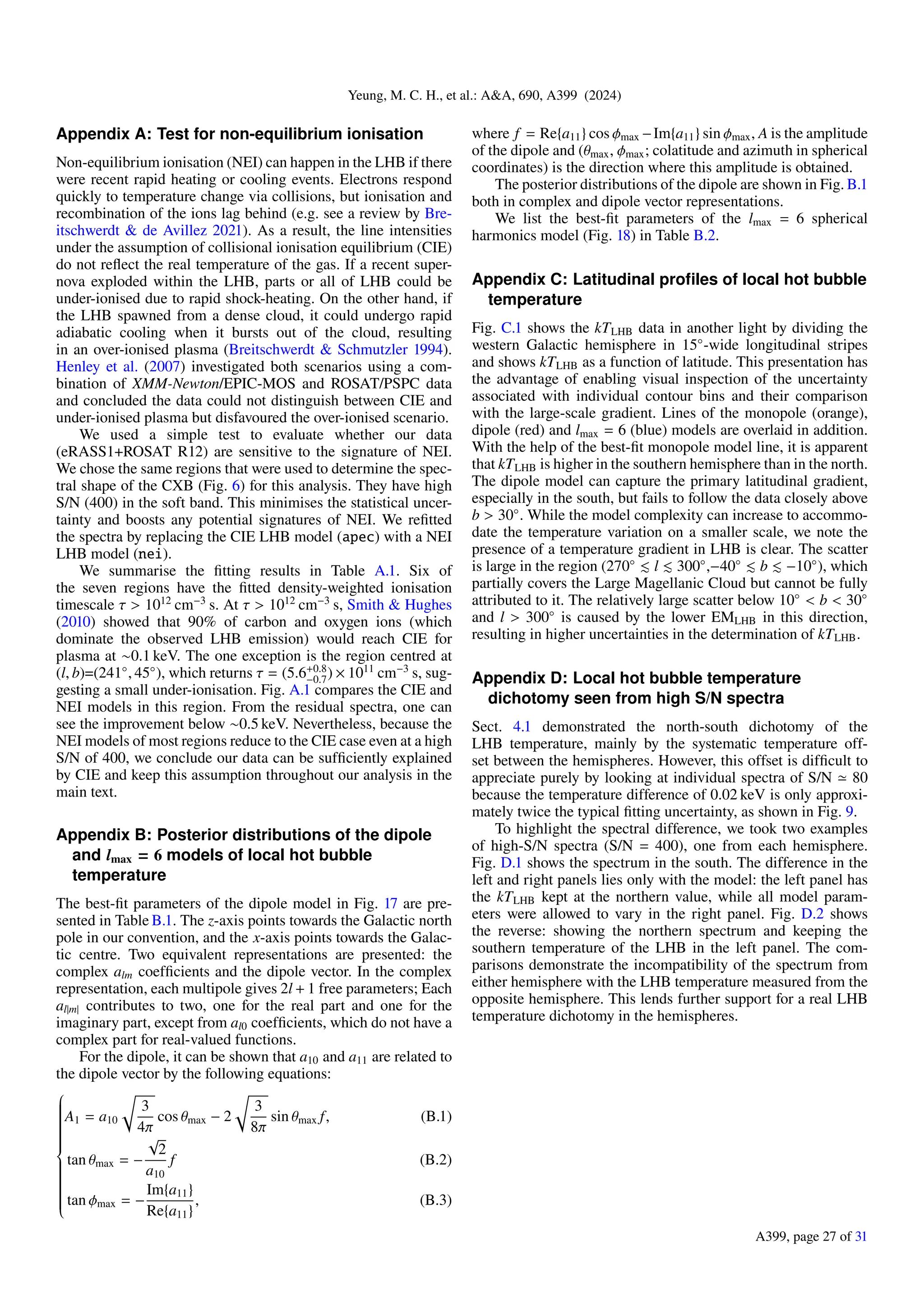 Yeung, M. C. H., et al.: A&A, 690, A399 (2024)
Appendix A: Test for non-equilibrium ionisation
Non-equilibrium ionisation (NEI) can happen in the LHB if there
were recent rapid heating or cooling events. Electrons respond
quickly to temperature change via collisions, but ionisation and
recombination of the ions lag behind (e.g. see a review by Bre-
itschwerdt & de Avillez 2021). As a result, the line intensities
under the assumption of collisional ionisation equilibrium (CIE)
do not reflect the real temperature of the gas. If a recent super-
nova exploded within the LHB, parts or all of LHB could be
under-ionised due to rapid shock-heating. On the other hand, if
the LHB spawned from a dense cloud, it could undergo rapid
adiabatic cooling when it bursts out of the cloud, resulting
in an over-ionised plasma (Breitschwerdt & Schmutzler 1994).
Henley et al. (2007) investigated both scenarios using a com-
bination of XMM-Newton/EPIC-MOS and ROSAT/PSPC data
and concluded the data could not distinguish between CIE and
under-ionised plasma but disfavoured the over-ionised scenario.
We used a simple test to evaluate whether our data
(eRASS1+ROSAT R12) are sensitive to the signature of NEI.
We chose the same regions that were used to determine the spec-
tral shape of the CXB (Fig. 6) for this analysis. They have high
S/N (400) in the soft band. This minimises the statistical uncer-
tainty and boosts any potential signatures of NEI. We refitted
the spectra by replacing the CIE LHB model (apec) with a NEI
LHB model (nei).
We summarise the fitting results in Table A.1. Six of
the seven regions have the fitted density-weighted ionisation
timescale τ > 1012
cm−3
s. At τ > 1012
cm−3
s, Smith & Hughes
(2010) showed that 90% of carbon and oxygen ions (which
dominate the observed LHB emission) would reach CIE for
plasma at ∼0.1 keV. The one exception is the region centred at
(l, b)=(241◦
, 45◦
), which returns τ = (5.6+0.8
−0.7) × 1011
cm−3
s, sug-
gesting a small under-ionisation. Fig. A.1 compares the CIE and
NEI models in this region. From the residual spectra, one can
see the improvement below ∼0.5 keV. Nevertheless, because the
NEI models of most regions reduce to the CIE case even at a high
S/N of 400, we conclude our data can be sufficiently explained
by CIE and keep this assumption throughout our analysis in the
main text.
Appendix B: Posterior distributions of the dipole
and lmax = 6 models of local hot bubble
temperature
The best-fit parameters of the dipole model in Fig. 17 are pre-
sented in Table B.1. The z-axis points towards the Galactic north
pole in our convention, and the x-axis points towards the Galac-
tic centre. Two equivalent representations are presented: the
complex alm coefficients and the dipole vector. In the complex
representation, each multipole gives 2l + 1 free parameters; Each
al|m| contributes to two, one for the real part and one for the
imaginary part, except from al0 coefficients, which do not have a
complex part for real-valued functions.
For the dipole, it can be shown that a10 and a11 are related to
the dipole vector by the following equations:





























A1 = a10
r
3
4π
cos θmax − 2
r
3
8π
sin θmax f,
tan θmax = −
√
2
a10
f
tan ϕmax = −
Im{a11}
Re{a11}
,
(B.1)
(B.2)
(B.3)
where f = Re{a11} cos ϕmax −Im{a11} sin ϕmax, A is the amplitude
of the dipole and (θmax, ϕmax; colatitude and azimuth in spherical
coordinates) is the direction where this amplitude is obtained.
The posterior distributions of the dipole are shown in Fig. B.1
both in complex and dipole vector representations.
We list the best-fit parameters of the lmax = 6 spherical
harmonics model (Fig. 18) in Table B.2.
Appendix C: Latitudinal profiles of local hot bubble
temperature
Fig. C.1 shows the kTLHB data in another light by dividing the
western Galactic hemisphere in 15◦
-wide longitudinal stripes
and shows kTLHB as a function of latitude. This presentation has
the advantage of enabling visual inspection of the uncertainty
associated with individual contour bins and their comparison
with the large-scale gradient. Lines of the monopole (orange),
dipole (red) and lmax = 6 (blue) models are overlaid in addition.
With the help of the best-fit monopole model line, it is apparent
that kTLHB is higher in the southern hemisphere than in the north.
The dipole model can capture the primary latitudinal gradient,
especially in the south, but fails to follow the data closely above
b > 30◦
. While the model complexity can increase to accommo-
date the temperature variation on a smaller scale, we note the
presence of a temperature gradient in LHB is clear. The scatter
is large in the region (270◦
≲ l ≲ 300◦
,−40◦
≲ b ≲ −10◦
), which
partially covers the Large Magellanic Cloud but cannot be fully
attributed to it. The relatively large scatter below 10◦
< b < 30◦
and l > 300◦
is caused by the lower EMLHB in this direction,
resulting in higher uncertainties in the determination of kTLHB.
Appendix D: Local hot bubble temperature
dichotomy seen from high S/N spectra
Sect. 4.1 demonstrated the north-south dichotomy of the
LHB temperature, mainly by the systematic temperature off-
set between the hemispheres. However, this offset is difficult to
appreciate purely by looking at individual spectra of S/N ≃ 80
because the temperature difference of 0.02 keV is only approxi-
mately twice the typical fitting uncertainty, as shown in Fig. 9.
To highlight the spectral difference, we took two examples
of high-S/N spectra (S/N = 400), one from each hemisphere.
Fig. D.1 shows the spectrum in the south. The difference in the
left and right panels lies only with the model: the left panel has
the kTLHB kept at the northern value, while all model param-
eters were allowed to vary in the right panel. Fig. D.2 shows
the reverse: showing the northern spectrum and keeping the
southern temperature of the LHB in the left panel. The com-
parisons demonstrate the incompatibility of the spectrum from
either hemisphere with the LHB temperature measured from the
opposite hemisphere. This lends further support for a real LHB
temperature dichotomy in the hemispheres.
A399, page 27 of 31
 