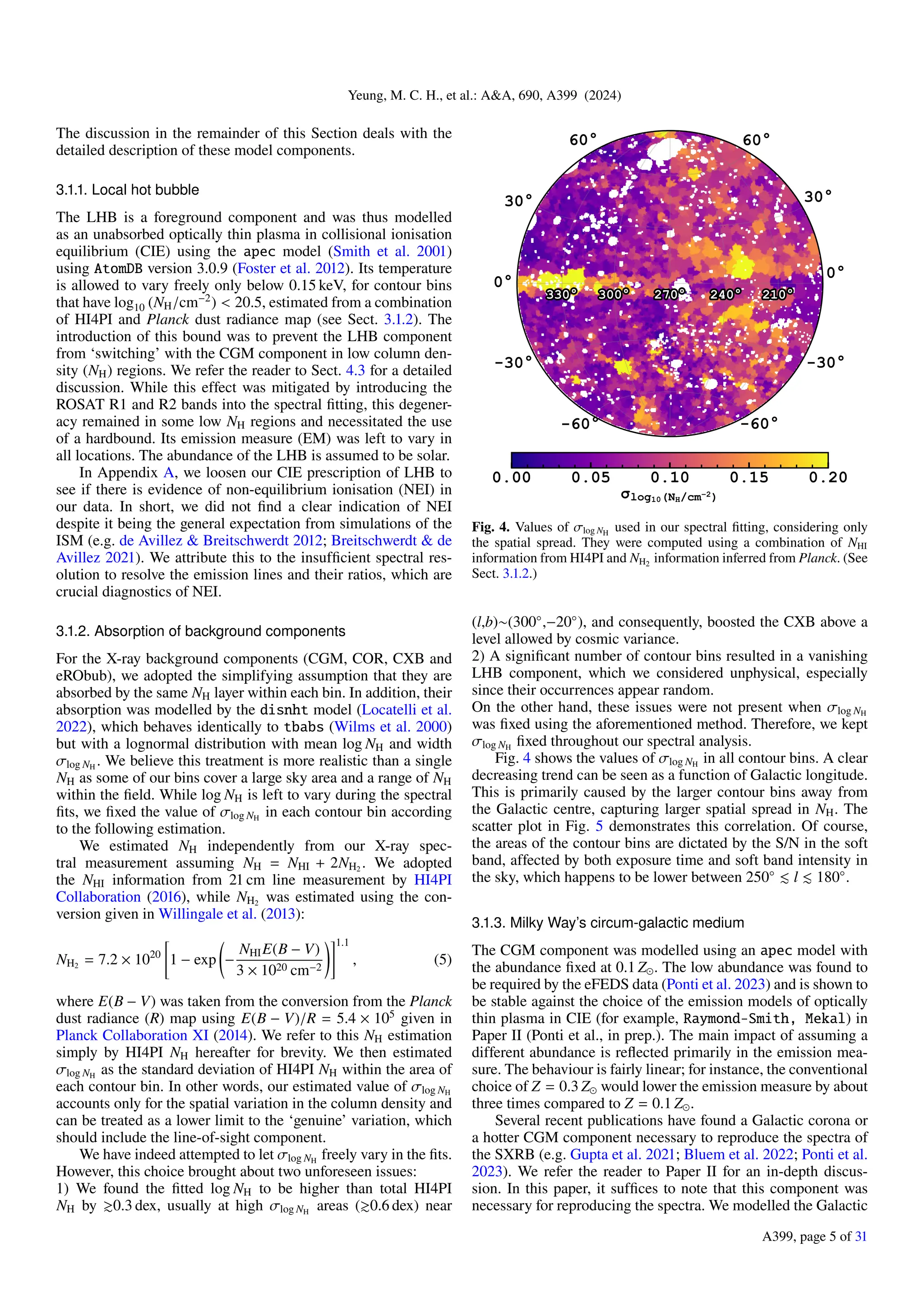 Yeung, M. C. H., et al.: A&A, 690, A399 (2024)
The discussion in the remainder of this Section deals with the
detailed description of these model components.
3.1.1. Local hot bubble
The LHB is a foreground component and was thus modelled
as an unabsorbed optically thin plasma in collisional ionisation
equilibrium (CIE) using the apec model (Smith et al. 2001)
using AtomDB version 3.0.9 (Foster et al. 2012). Its temperature
is allowed to vary freely only below 0.15 keV, for contour bins
that have log10 (NH/cm−2
) < 20.5, estimated from a combination
of HI4PI and Planck dust radiance map (see Sect. 3.1.2). The
introduction of this bound was to prevent the LHB component
from ‘switching’ with the CGM component in low column den-
sity (NH) regions. We refer the reader to Sect. 4.3 for a detailed
discussion. While this effect was mitigated by introducing the
ROSAT R1 and R2 bands into the spectral fitting, this degener-
acy remained in some low NH regions and necessitated the use
of a hardbound. Its emission measure (EM) was left to vary in
all locations. The abundance of the LHB is assumed to be solar.
In Appendix A, we loosen our CIE prescription of LHB to
see if there is evidence of non-equilibrium ionisation (NEI) in
our data. In short, we did not find a clear indication of NEI
despite it being the general expectation from simulations of the
ISM (e.g. de Avillez & Breitschwerdt 2012; Breitschwerdt & de
Avillez 2021). We attribute this to the insufficient spectral res-
olution to resolve the emission lines and their ratios, which are
crucial diagnostics of NEI.
3.1.2. Absorption of background components
For the X-ray background components (CGM, COR, CXB and
eRObub), we adopted the simplifying assumption that they are
absorbed by the same NH layer within each bin. In addition, their
absorption was modelled by the disnht model (Locatelli et al.
2022), which behaves identically to tbabs (Wilms et al. 2000)
but with a lognormal distribution with mean log NH and width
σlog NH
. We believe this treatment is more realistic than a single
NH as some of our bins cover a large sky area and a range of NH
within the field. While log NH is left to vary during the spectral
fits, we fixed the value of σlog NH
in each contour bin according
to the following estimation.
We estimated NH independently from our X-ray spec-
tral measurement assuming NH = NHI + 2NH2
. We adopted
the NHI information from 21 cm line measurement by HI4PI
Collaboration (2016), while NH2
was estimated using the con-
version given in Willingale et al. (2013):
NH2
= 7.2 × 1020
"
1 − exp −
NHIE(B − V)
3 × 1020 cm−2
!#1.1
, (5)
where E(B − V) was taken from the conversion from the Planck
dust radiance (R) map using E(B − V)/R = 5.4 × 105
given in
Planck Collaboration XI (2014). We refer to this NH estimation
simply by HI4PI NH hereafter for brevity. We then estimated
σlog NH
as the standard deviation of HI4PI NH within the area of
each contour bin. In other words, our estimated value of σlog NH
accounts only for the spatial variation in the column density and
can be treated as a lower limit to the ‘genuine’ variation, which
should include the line-of-sight component.
We have indeed attempted to let σlog NH
freely vary in the fits.
However, this choice brought about two unforeseen issues:
1) We found the fitted log NH to be higher than total HI4PI
NH by ≳0.3 dex, usually at high σlog NH
areas (≳0.6 dex) near
Fig. 4. Values of σlog NH
used in our spectral fitting, considering only
the spatial spread. They were computed using a combination of NHI
information from HI4PI and NH2
information inferred from Planck. (See
Sect. 3.1.2.)
(l,b)∼(300◦
,−20◦
), and consequently, boosted the CXB above a
level allowed by cosmic variance.
2) A significant number of contour bins resulted in a vanishing
LHB component, which we considered unphysical, especially
since their occurrences appear random.
On the other hand, these issues were not present when σlog NH
was fixed using the aforementioned method. Therefore, we kept
σlog NH
fixed throughout our spectral analysis.
Fig. 4 shows the values of σlog NH
in all contour bins. A clear
decreasing trend can be seen as a function of Galactic longitude.
This is primarily caused by the larger contour bins away from
the Galactic centre, capturing larger spatial spread in NH. The
scatter plot in Fig. 5 demonstrates this correlation. Of course,
the areas of the contour bins are dictated by the S/N in the soft
band, affected by both exposure time and soft band intensity in
the sky, which happens to be lower between 250◦
≲ l ≲ 180◦
.
3.1.3. Milky Way’s circum-galactic medium
The CGM component was modelled using an apec model with
the abundance fixed at 0.1 Z⊙. The low abundance was found to
be required by the eFEDS data (Ponti et al. 2023) and is shown to
be stable against the choice of the emission models of optically
thin plasma in CIE (for example, Raymond-Smith, Mekal) in
Paper II (Ponti et al., in prep.). The main impact of assuming a
different abundance is reflected primarily in the emission mea-
sure. The behaviour is fairly linear; for instance, the conventional
choice of Z = 0.3 Z⊙ would lower the emission measure by about
three times compared to Z = 0.1 Z⊙.
Several recent publications have found a Galactic corona or
a hotter CGM component necessary to reproduce the spectra of
the SXRB (e.g. Gupta et al. 2021; Bluem et al. 2022; Ponti et al.
2023). We refer the reader to Paper II for an in-depth discus-
sion. In this paper, it suffices to note that this component was
necessary for reproducing the spectra. We modelled the Galactic
A399, page 5 of 31
 